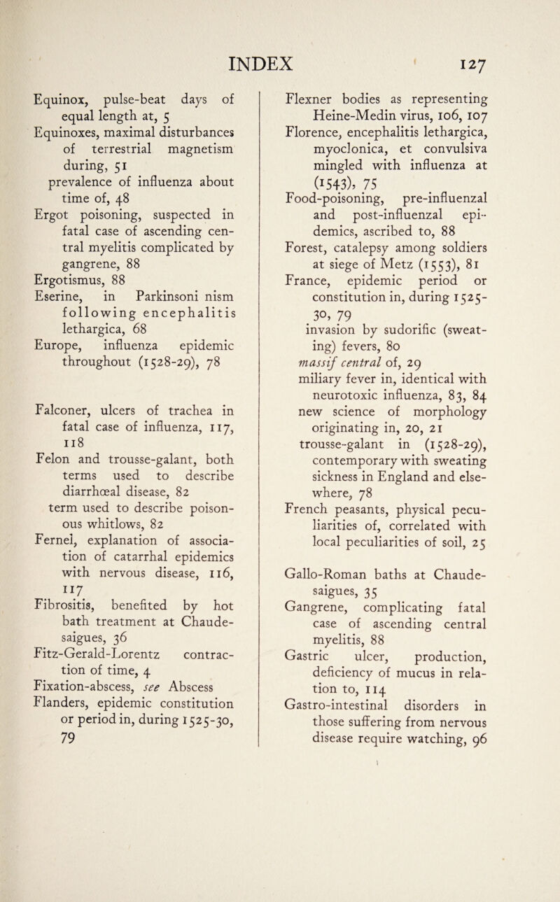 Equinox, pulse-beat days of equal length at, 5 Equinoxes, maximal disturbances of terrestrial magnetism during, 51 prevalence of influenza about time of, 48 Ergot poisoning, suspected in fatal case of ascending cen¬ tral myelitis complicated by gangrene, 88 Ergotismus, 88 Eserine, in Parkinsoni nism following encephalitis lethargica, 68 Europe, influenza epidemic throughout (1528-29), 78 Falconer, ulcers of trachea in fatal case of influenza, 117, 118 Felon and trousse-galant, both terms used to describe diarrhoeal disease, 82 term used to describe poison¬ ous whitlows, 82 Fernei, explanation of associa¬ tion of catarrhal epidemics with nervous disease, 116, 117. Fibrositis, benefited by hot bath treatment at Chaude- saigues, 36 Fitz-Gerald-Lorentz contrac¬ tion of time, 4 Fixation-abscess, see Abscess Flanders, epidemic constitution or period in, during 1525-30, 79 Flexner bodies as representing Heine-Medin virus, 106, 107 Florence, encephalitis lethargica, myoclonica, et convulsiva mingled with influenza at (I543)> 75 Food-poisoning, pre-influenzal and post-influenzal epi¬ demics, ascribed to, 88 Forest, catalepsy among soldiers at siege of Metz (1553), 81 France, epidemic period or constitution in, during 1525- . 3°> 79 invasion by sudorific (sweat¬ ing) fevers, 80 massif central of, 29 miliary fever in, identical with neurotoxic influenza, 83, 84 new science of morphology originating in, 20, 21 trousse-galant in (1528-29), contemporary with sweating sickness in England and else¬ where, 78 French peasants, physical pecu¬ liarities of, correlated with local peculiarities of soil, 25 Gallo-Roman baths at Chaude- saigues, 35 Gangrene, complicating fatal case of ascending central myelitis, 88 Gastric ulcer, production, deficiency of mucus in rela¬ tion to, 114 Gastro-intestinal disorders in those suffering from nervous disease require watching, 96 1