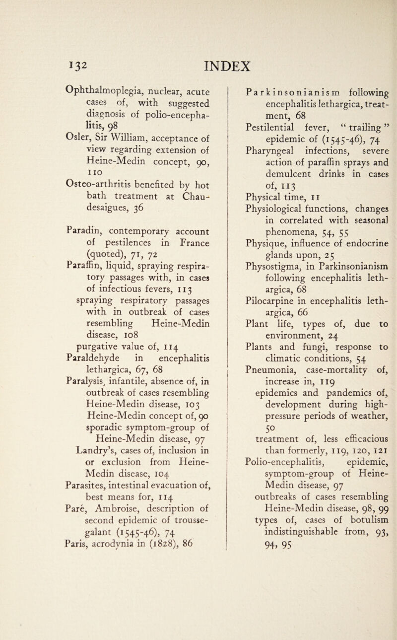 Ophthalmoplegia, nuclear, acute cases of, with suggested diagnosis of polio-encepha¬ litis, 98 Osier, Sir William, acceptance of view regarding extension of Heine-Medin concept, 90, 110 Osteo-arthritis benefited by hot bath treatment at Chau- desaigues, 36 Paradin, contemporary account of pestilences in France (quoted), 71, 72 Paraffin, liquid, spraying respira¬ tory passages with, in cases of infectious fevers, 113 spraying respiratory passages with in outbreak of cases resembling Heine-Medin disease, 108 purgative value of, 114 Paraldehyde in encephalitis lethargica, 67, 68 Paralysis, infantile, absence of, in outbreak of cases resembling Heine-Medin disease, 103 Heine-Medin concept of, 90 sporadic symptom-group of Heine-Medin disease, 97 Landry’s, cases of, inclusion in or exclusion from Heine- Medin disease, 104 Parasites, intestinal evacuation of, best means for, 114 Pare, Ambroise, description of second epidemic of trousse- galant (1545-46), 74 Paris, acrodynia in (1828), 86 Parkinsonianism following encephalitis lethargica, treat¬ ment, 68 Pestilential fever, “ trailing ” epidemic of (1545-46), 74 Pharyngeal infections, severe action of paraffin sprays and demulcent drinks in cases of, 113 Physical time, II Physiological functions, changes in correlated with seasonal phenomena, 54, 55 Physique, influence of endocrine glands upon, 25 Physostigma, in Parkinsonianism following encephalitis leth¬ argica, 68 Pilocarpine in encephalitis leth¬ argica, 66 Plant life, types of, due to environment, 24 Plants and fungi, response to climatic conditions, 54 Pneumonia, case-mortality of, increase in, 119 epidemics and pandemics of, development during high- pressure periods of weather, 50 treatment of, less efficacious than formerly, 119, 120, 121 Polio-encephalitis, epidemic, symptom-group of Heine- Medin disease, 97 outbreaks of cases resembling Heine-Medin disease, 98, 99 types of, cases of botulism indistinguishable from, 93, 94, 95