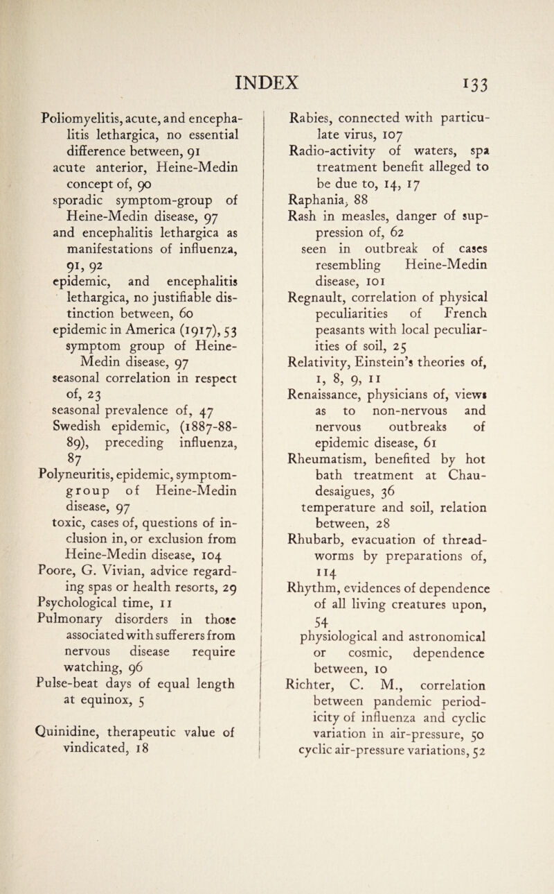 Poliomyelitis, acute, and encepha¬ litis lethargica, no essential difference between, 91 acute anterior, Heine-Medin concept of, 90 sporadic symptom-group of Heine-Medin disease, 97 and encephalitis lethargica as manifestations of influenza, 91? 92 epidemic, and encephalitis lethargica, no justifiable dis¬ tinction between, 60 epidemic in America (1917), 53 symptom group of Heine- Medin disease, 97 seasonal correlation in respect of, 23 seasonal prevalence of, 47 Swedish epidemic, (1887-88- 89), preceding influenza, 87 Polyneuritis, epidemic, symptom- group of Heine-Medin disease, 97 toxic, cases of, questions of in¬ clusion in, or exclusion from Heine-Medin disease, 104 Poore, G. Vivian, advice regard¬ ing spas or health resorts, 29 Psychological time, II Pulmonary disorders in those associated with sufferers from nervous disease require watching, 96 Pulse-beat days of equal length at equinox, 5 Quinidine, therapeutic value of vindicated, 18 Rabies, connected with particu¬ late virus, 107 Radio-activity of waters, spa treatment benefit alleged to be due to, 14, 17 Raphania, 88 Rash in measles, danger of sup¬ pression of, 62 seen in outbreak of cases resembling Heine-Medin disease, 101 Regnault, correlation of physical peculiarities of French peasants with local peculiar¬ ities of soil, 25 Relativity, Einstein’s theories of, 1, 8, 9, n Renaissance, physicians of, view* as to non-nervous and nervous outbreaks of epidemic disease, 61 Rheumatism, benefited by hot bath treatment at Chau- desaigues, 36 temperature and soil, relation between, 28 Rhubarb, evacuation of thread¬ worms by preparations of, 114 Rhythm, evidences of dependence of all living creatures upon, 54 physiological and astronomical or cosmic, dependence between, 10 Richter, C. M., correlation between pandemic period¬ icity of influenza and cyclic variation in air-pressure, 50 cyclic air-pressure variations, 52