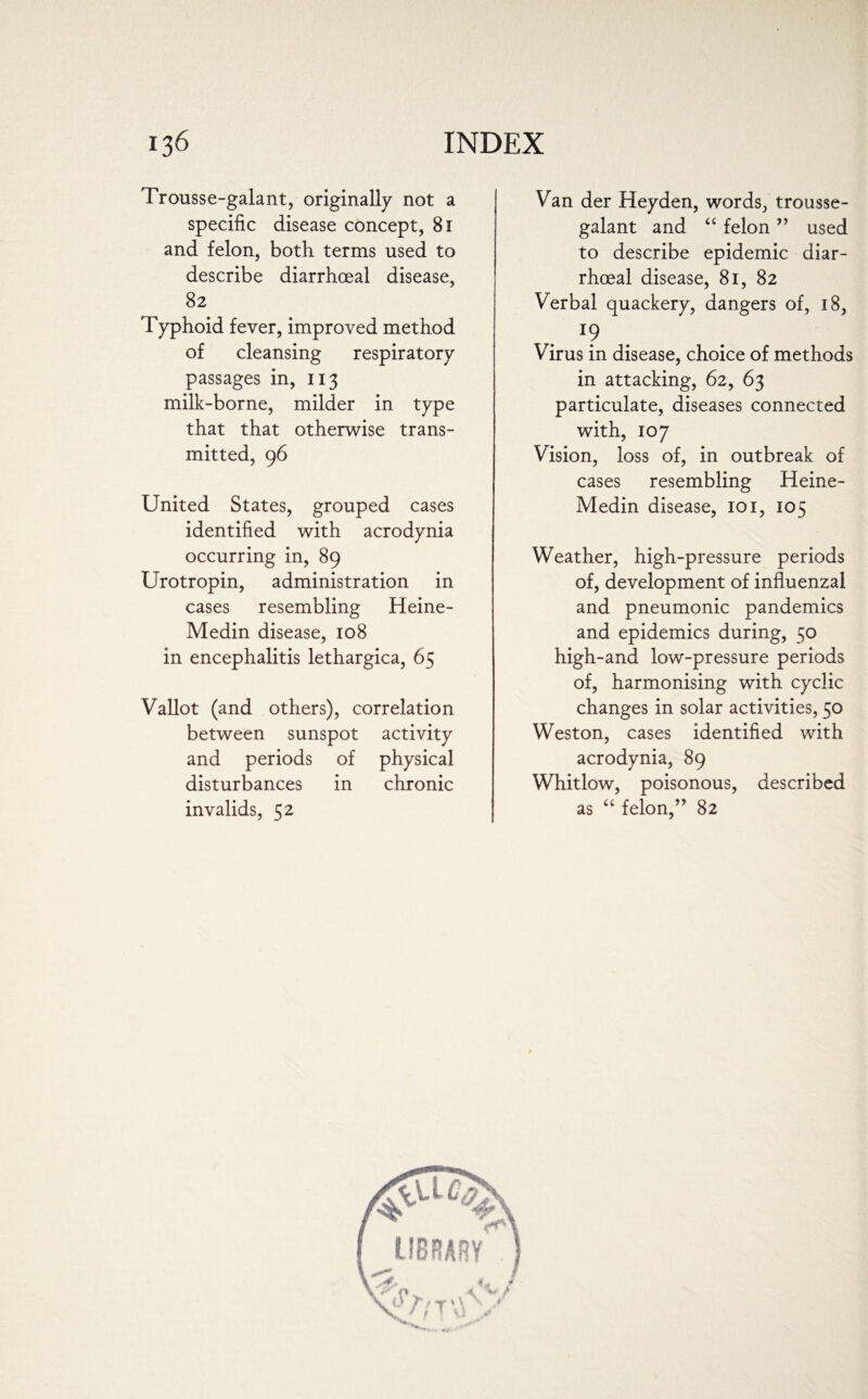 Trousse-galant, originally not a specific disease concept, 81 and felon, both terms used to describe diarrhoeal disease, 82 Typhoid fever, improved method of cleansing respiratory passages in, 113 milk-borne, milder in type that that otherwise trans¬ mitted, 96 United States, grouped cases identified with acrodynia occurring in, 89 Urotropin, administration in cases resembling Heine- Medin disease, 108 in encephalitis lethargica, 65 Vallot (and others), correlation between sunspot activity and periods of physical disturbances in chronic invalids, 52 Van der Heyden, words, trousse- galant and “ felon ” used to describe epidemic diar¬ rhoeal disease, 81, 82 Verbal quackery, dangers of, 18, r? Virus in disease, choice of methods in attacking, 62, 63 particulate, diseases connected with, 107 Vision, loss of, in outbreak of cases resembling Heine- Medin disease, 101, 105 Weather, high-pressure periods of, development of influenzal and pneumonic pandemics and epidemics during, 50 high-and low-pressure periods of, harmonising with cyclic changes in solar activities, 50 Weston, cases identified with acrodynia, 89 Whitlow, poisonous, described as “ felon,” 82