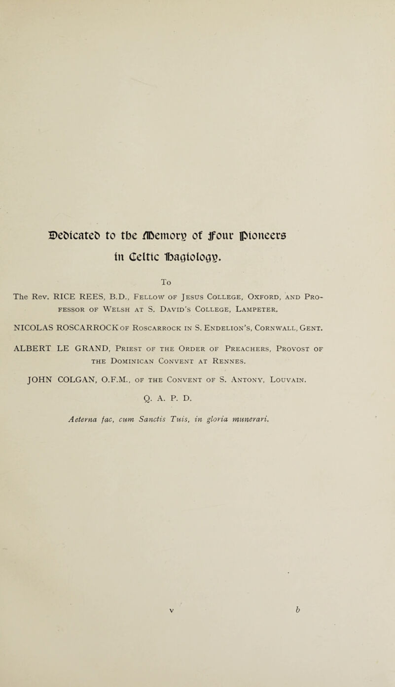 H>efc>icateb to tbe fIDemorp of jfour pioneers in Celtic 1baoiolo32. To The Rev. RICE REES, B.D., Fellow of Jesus College, Oxford, and Pro¬ fessor of Welsh at S. David’s College, Lampeter. NICOLAS ROSCARROCKof Roscarrock in S. Endelion's, Cornwall, Gent. ALBERT LE GRAND, Priest of the Order of Preachers, Provost of the Dominican Convent at Rennes. JOHN COLGAN, O.F.M., of the Convent of S. Antony, Louvain. Q. A. P. D. Aeterna fac, cum Sanctis Tuis, in gloria munerari. b