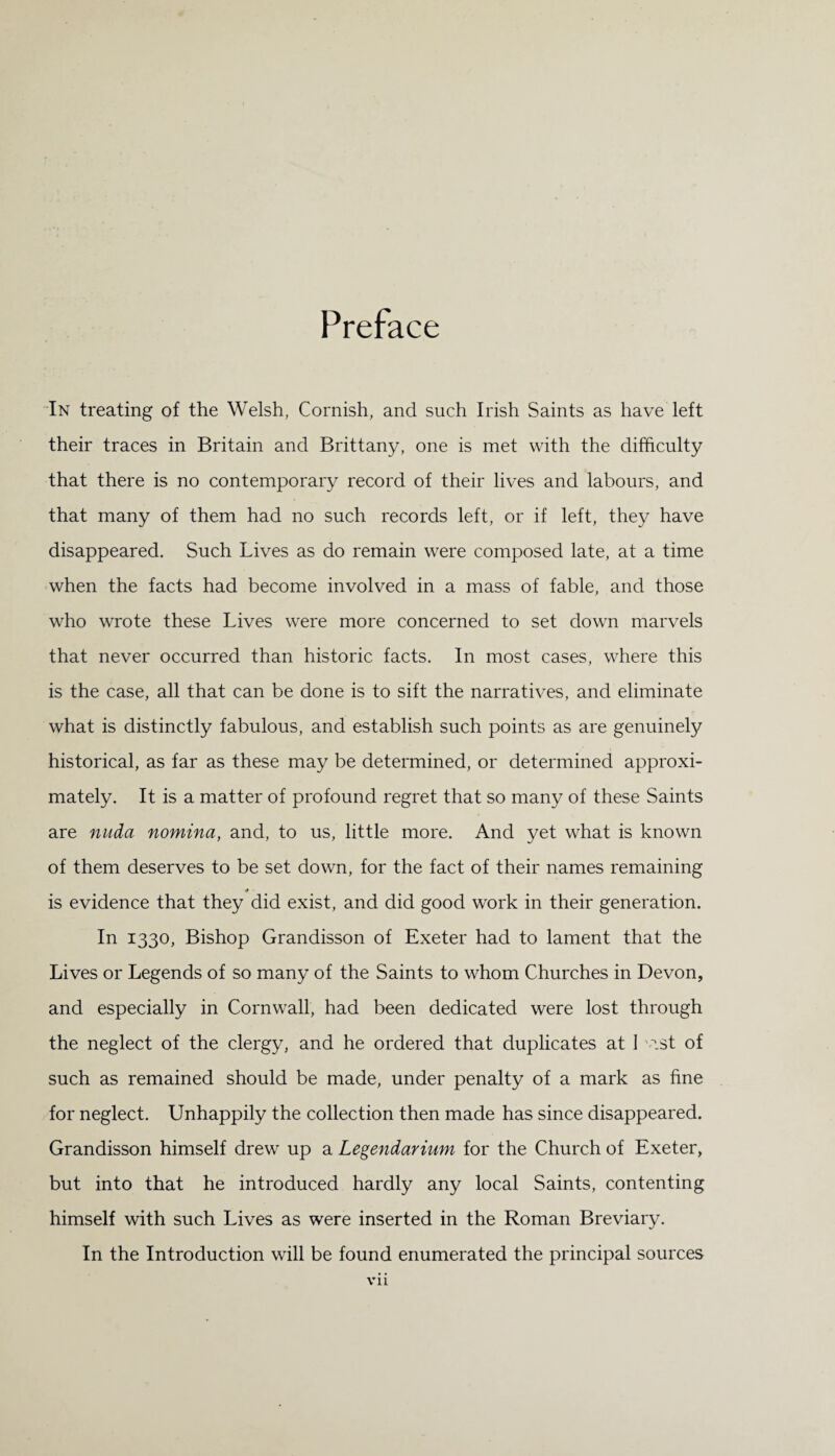 Preface In treating of the Welsh, Cornish, and such Irish Saints as have left their traces in Britain and Brittany, one is met with the difficulty that there is no contemporary record of their lives and labours, and that many of them had no such records left, or if left, they have disappeared. Such Lives as do remain were composed late, at a time when the facts had become involved in a mass of fable, and those who wrote these Lives were more concerned to set down marvels that never occurred than historic facts. In most cases, where this is the case, all that can be done is to sift the narratives, and eliminate what is distinctly fabulous, and establish such points as are genuinely historical, as far as these may be determined, or determined approxi¬ mately. It is a matter of profound regret that so many of these Saints are nuda nomina, and, to us, little more. And yet what is known of them deserves to be set down, for the fact of their names remaining •• is evidence that they did exist, and did good work in their generation. In 1330, Bishop Grandisson of Exeter had to lament that the Lives or Legends of so many of the Saints to whom Churches in Devon, and especially in Cornwall, had been dedicated were lost through the neglect of the clergy, and he ordered that duplicates at 1 v.st of such as remained should be made, under penalty of a mark as fine for neglect. Unhappily the collection then made has since disappeared. Grandisson himself drew up a Legendarium for the Church of Exeter, but into that he introduced hardly any local Saints, contenting himself with such Lives as were inserted in the Roman Breviary. In the Introduction will be found enumerated the principal sources Vll