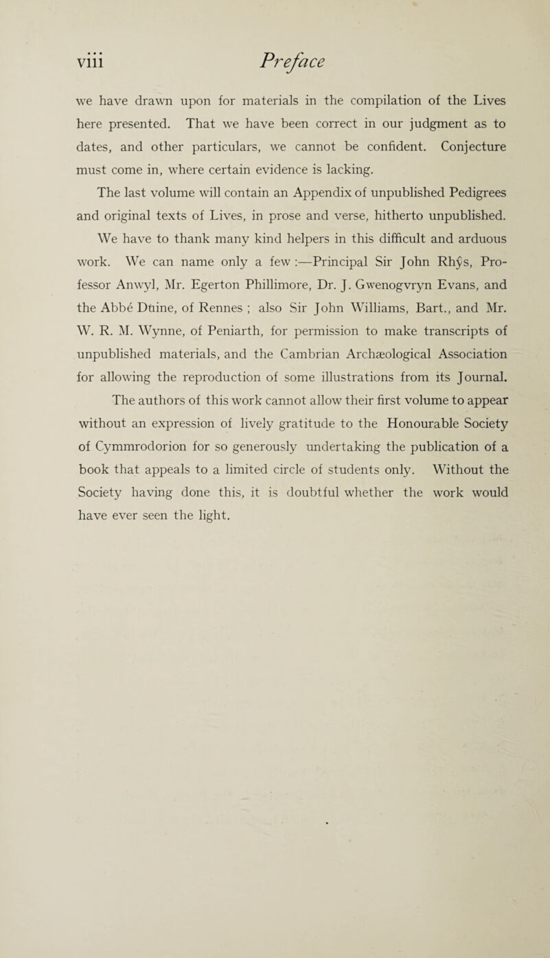 we have drawn upon for materials in the compilation of the Lives here presented. That we have been correct in our judgment as to dates, and other particulars, we cannot be confident. Conjecture must come in, where certain evidence is lacking. The last volume will contain an Appendix of unpublished Pedigrees and original texts of Lives, in prose and verse, hitherto unpublished. We have to thank many kind helpers in this difficult and arduous work. We can name only a few :—Principal Sir John Rhjs, Pro¬ fessor Anwyl, Mr. Egerton Phillimore, Dr. J. Gwenogvryn Evans, and the Abbe Duine, of Rennes ; also Sir John Williams, Bart., and Mr. W. R. M. Wynne, of Peniarth, for permission to make transcripts of unpublished materials, and the Cambrian Archaeological Association for allowing the reproduction of some illustrations from its Journal. The authors of this work cannot allow their first volume to appear without an expression of lively gratitude to the Honourable Society of Cymmrodorion for so generously undertaking the publication of a book that appeals to a limited circle of students only. Without the Society having done this, it is doubtful whether the work would have ever seen the light.