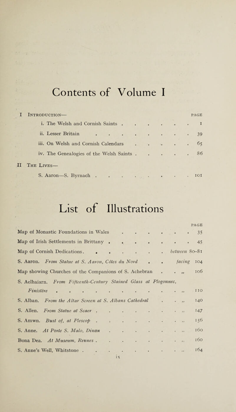 Contents of Volume I I Introduction— i. The Welsh and Cornish Saints . ii. Lesser Britain . iii. On Welsh and Cornish Calendars iv. The Genealogies of the Welsh Saints . II The Lives— S. Aaron—S. Byrnach . PAGE I 39 65 86 101 List of Illustrations Map of Monastic Foundations in Wales .... Map of Irish Settlements in Brittany ..... Map of Cornish Dedications. ...... S. Aaron. From Statue at S. Aaron, Cotes du Nord . Map showing Churches of the Companions of S. Achebran S. Aelhaiarn. From Fifteenth-Century Stained Glass at Plogonnec Finistere ......... S. Alban. From the Altar Screen at S. Albans Cathedral S. Allen. From Statue at Scaer ...... S. Amwn. Bust of, at Plescop ...... S. Anne. At Porte S. Malo, Dinan ..... Bona Dea. At Museum, Rennes ...... S. Anne’s Well, Whitstone ....... PAGE 35 45 between 80-81 facing 104 .. 106 110 140 147 156 160 160 164