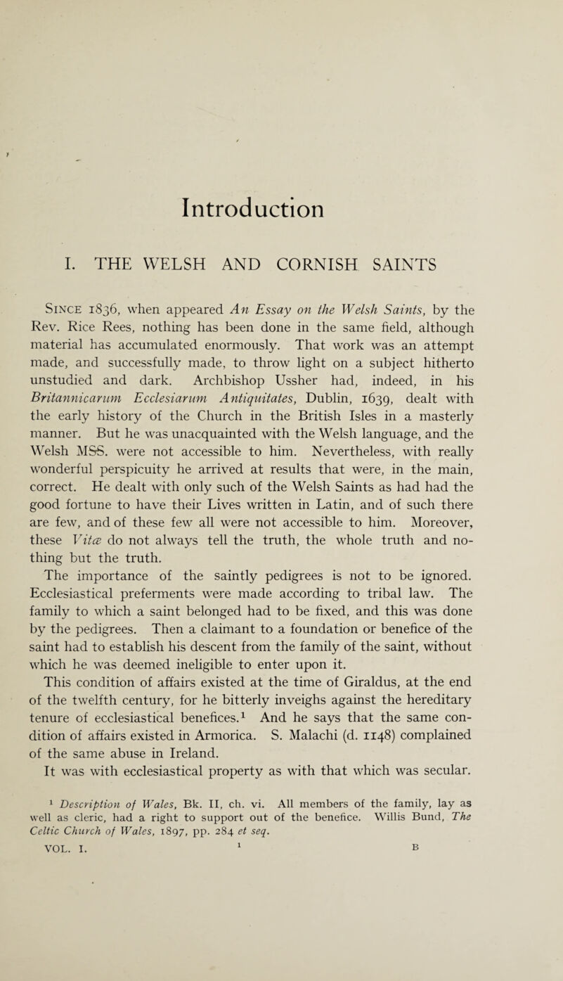 Introduction I. THE WELSH AND CORNISH SAINTS Since 1836, when appeared An Essay on the Welsh Saints, by the Rev. Rice Rees, nothing has been done in the same field, although material has accumulated enormously. That work was an attempt made, and successfully made, to throw light on a subject hitherto unstudied and dark. Archbishop Ussher had, indeed, in his Britannicarum Ecclesiarum Antiquitates, Dublin, 1639, dealt with the early history of the Church in the British Isles in a masterly manner. But he was unacquainted with the Welsh language, and the Welsh MSS. were not accessible to him. Nevertheless, with really wonderful perspicuity he arrived at results that were, in the main, correct. He dealt with only such of the Welsh Saints as had had the good fortune to have their Lives written in Latin, and of such there are few, and of these few all were not accessible to him. Moreover, these Vita do not always tell the truth, the whole truth and no¬ thing but the truth. The importance of the saintly pedigrees is not to be ignored. Ecclesiastical preferments were made according to tribal law. The family to which a saint belonged had to be fixed, and this was done by the pedigrees. Then a claimant to a foundation or benefice of the saint had to establish his descent from the family of the saint, without which he was deemed ineligible to enter upon it. This condition of affairs existed at the time of Giraldus, at the end of the twelfth century, for he bitterly inveighs against the hereditary tenure of ecclesiastical benefices.1 And he says that the same con¬ dition of affairs existed in Armorica. S. Malachi (d. 1148) complained of the same abuse in Ireland. It was with ecclesiastical property as with that which was secular. 1 Description of Wales, Bk. II, ch. vi. All members of the family, lay as well as cleric, had a right to support out of the benefice. Willis Bund, The Celtic Church of Wales, 1897, PP- 284 et seq. VOL. I. B