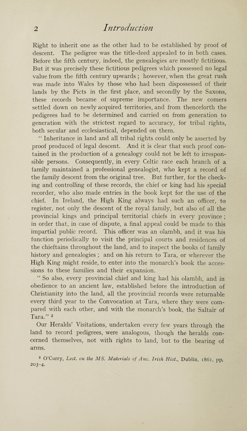 Right to inherit one as the other had to be established by proof of descent. The pedigree was the title-deed appealed to in both cases. Before the fifth century, indeed, the genealogies are mostly fictitious. But it was precisely these fictitious pedigrees which possessed no legal value from the fifth century upwards ; however, when the great rush was made into Wales by those who had been dispossessed of their lands by the Piets in the first place, and secondly by the Saxons, these records became of supreme importance. The new comers settled down on newly acquired territories, and from thenceforth the pedigrees had to be determined and carried on from generation to generation with the strictest regard to accuracy, for tribal rights, both secular and ecclesiastical, depended on them. “ Inheritance in land and all tribal rights could only be asserted by proof produced of legal descent. And it is clear that such proof con¬ tained in the production of a genealogy could not be left to irrespon¬ sible persons. Consequently, in every Celtic race each branch of a family maintained a professional genealogist, who kept a record of the family descent from the original tree. But further, for the check¬ ing and controlling of these records, the chief or king had his special recorder, who also made entries in the book kept for the use of the chief. In Ireland, the High King always had such an officer, to register, not only the descent of the royal family, but also of all the provincial kings and principal territorial chiefs in every province ; in order that, in case of dispute, a final appeal could be made to this impartial public record. This officer was an olambh, and it was his function periodically to visit the principal courts and residences of the chieftains throughout the land, and to inspect the books of family history and genealogies ; and on his return to Tara, or wherever the High King might reside, to enter into the monarch’s book the acces¬ sions to these families and their expansion. “ So also, every provincial chief and king had his olambh, and in obedience to an ancient law, established before the introduction of Christianity into the land, all the provincial records were returnable every third year to the Convocation at Tara, where they were com¬ pared with each other, and with the monarch’s book, the Saltair of Tara.” 2 Our Heralds’ Visitations, undertaken every few years through the land to record pedigrees, were analogous, though the heralds con¬ cerned themselves, not with rights to land, but to the bearing of arms. 2 O’Curry, Lect. on the MS. Materials of Anc. Irish Hist., Dublin, 1861, pp. 203-4.