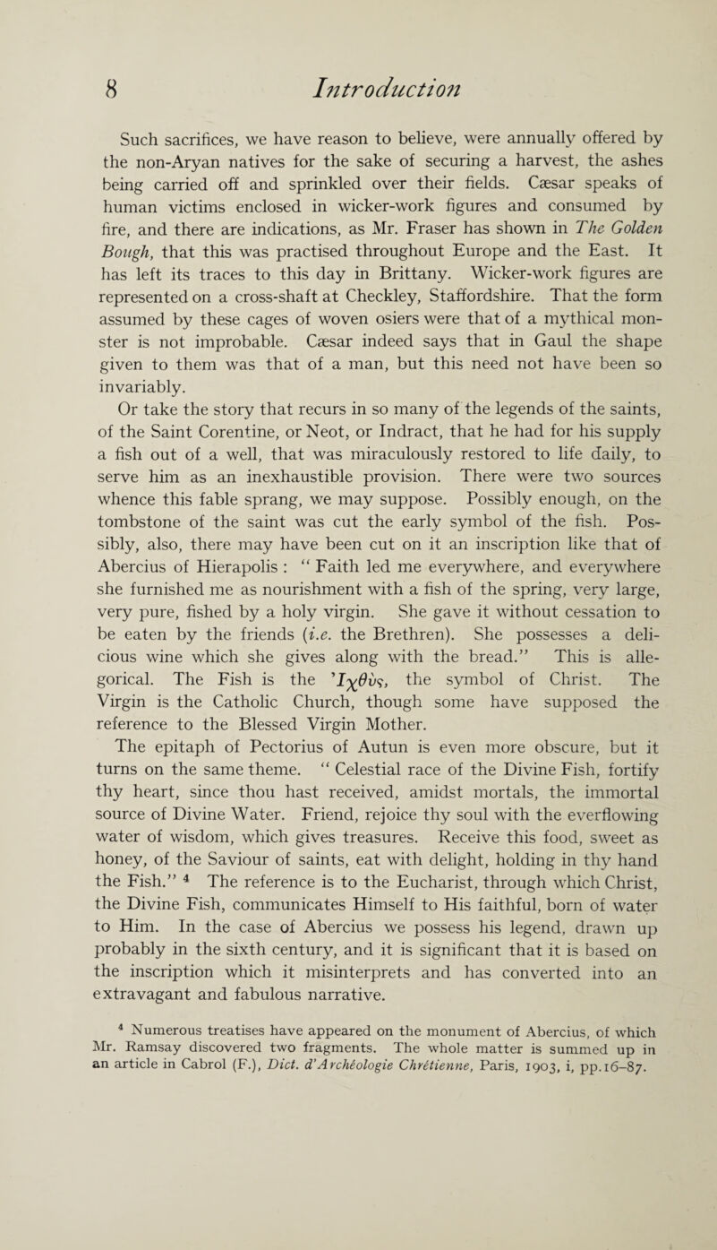 Such sacrifices, we have reason to believe, were annually offered by the non-Aryan natives for the sake of securing a harvest, the ashes being carried off and sprinkled over their fields. Caesar speaks of human victims enclosed in wicker-work figures and consumed by fire, and there are indications, as Mr. Fraser has shown in The Golden Bough, that this was practised throughout Europe and the East. It has left its traces to this day in Brittany. Wicker-work figures are represented on a cross-shaft at Checkley, Staffordshire. That the form assumed by these cages of woven osiers were that of a mythical mon¬ ster is not improbable. Caesar indeed says that in Gaul the shape given to them was that of a man, but this need not have been so invariably. Or take the story that recurs in so many of the legends of the saints, of the Saint Corentine, orNeot, or Indract, that he had for his supply a fish out of a well, that was miraculously restored to life daily, to serve him as an inexhaustible provision. There were two sources whence this fable sprang, we may suppose. Possibly enough, on the tombstone of the saint was cut the early symbol of the fish. Pos¬ sibly, also, there may have been cut on it an inscription like that of Abercius of Hierapolis : “ Faith led me everywhere, and everywhere she furnished me as nourishment with a fish of the spring, very large, very pure, fished by a holy virgin. She gave it without cessation to be eaten by the friends (i.e. the Brethren). She possesses a deli¬ cious wine which she gives along with the bread.” This is alle¬ gorical. The Fish is the 'I^Ovs, the symbol of Christ. The Virgin is the Catholic Church, though some have supposed the reference to the Blessed Virgin Mother. The epitaph of Pectorius of Autun is even more obscure, but it turns on the same theme. “ Celestial race of the Divine Fish, fortify thy heart, since thou hast received, amidst mortals, the immortal source of Divine Water. Friend, rejoice thy soul with the everflowing water of wisdom, which gives treasures. Receive this food, sweet as honey, of the Saviour of saints, eat with delight, holding in thy hand the Fish.” 4 The reference is to the Eucharist, through which Christ, the Divine Fish, communicates Himself to His faithful, born of water to Him. In the case of Abercius we possess his legend, drawn up probably in the sixth century, and it is significant that it is based on the inscription which it misinterprets and has converted into an extravagant and fabulous narrative. 4 Numerous treatises have appeared on the monument of Abercius, of which Mr. Ramsay discovered two fragments. The whole matter is summed up in an article in Cabrol (F.), Diet, d’Archeologie Chretienne, Paris, 1903, i, pp. 16-87.