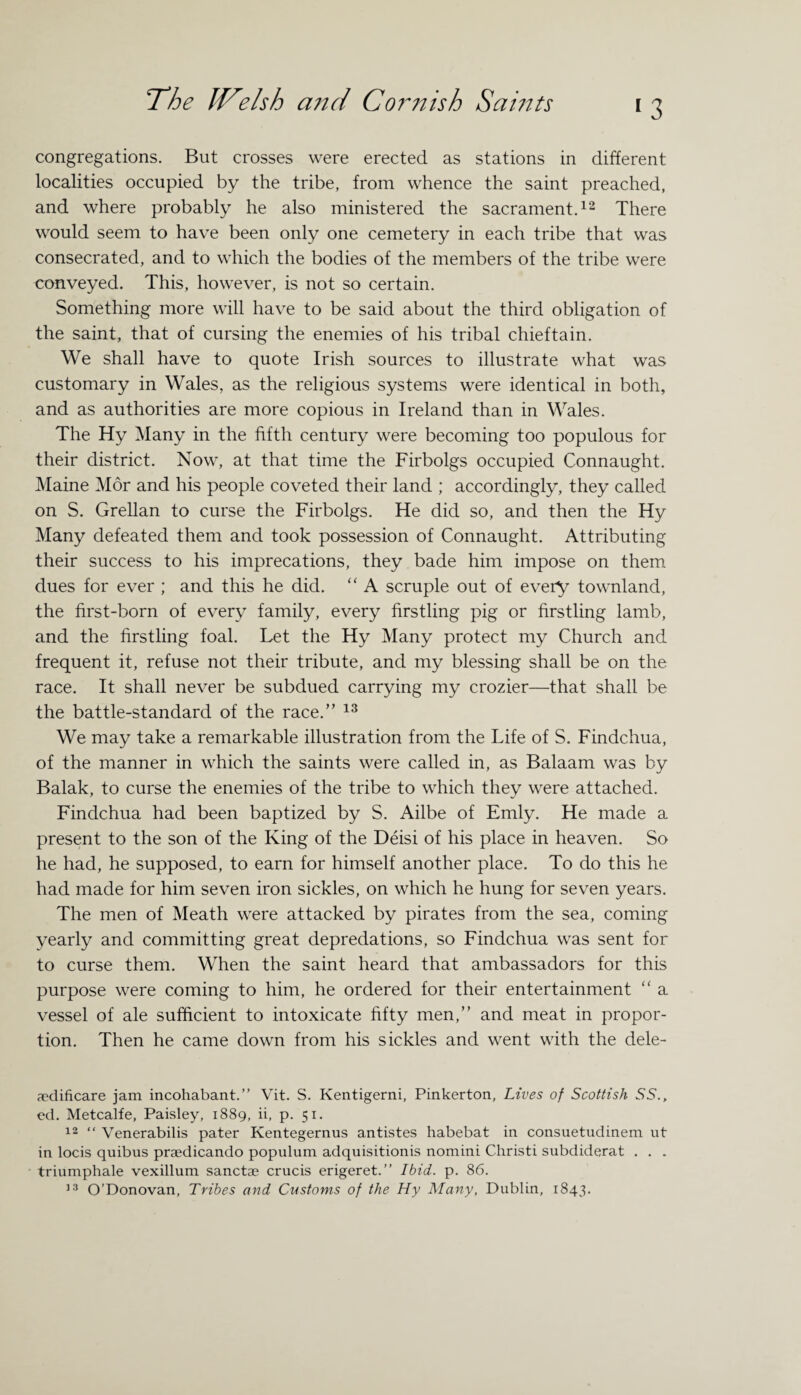 *3 congregations. But crosses were erected as stations in different localities occupied by the tribe, from whence the saint preached, and where probably he also ministered the sacrament.12 There would seem to have been only one cemetery in each tribe that was consecrated, and to which the bodies of the members of the tribe were conveyed. This, however, is not so certain. Something more will have to be said about the third obligation of the saint, that of cursing the enemies of his tribal chieftain. We shall have to quote Irish sources to illustrate what was customary in Wales, as the religious systems were identical in both, and as authorities are more copious in Ireland than in Wales. The Hy Many in the fifth century were becoming too populous for their district. Now, at that time the Firbolgs occupied Connaught. Maine Mor and his people coveted their land ; accordingly, they called on S. Grellan to curse the Firbolgs. He did so, and then the Hy Many defeated them and took possession of Connaught. Attributing their success to his imprecations, they bade him impose on them dues for ever ; and this he did. “ A scruple out of every townland, the first-born of every family, every firstling pig or firstling lamb, and the firstling foal. Let the Hy Many protect my Church and frequent it, refuse not their tribute, and my blessing shall be on the race. It shall never be subdued carrying my crozier—that shall be the battle-standard of the race.” 13 We may take a remarkable illustration from the Life of S. Findchua, of the manner in which the saints were called in, as Balaam was by Balak, to curse the enemies of the tribe to which they were attached. Findchua had been baptized by S. Ailbe of Emly. He made a present to the son of the King of the Deisi of his place in heaven. So he had, he supposed, to earn for himself another place. To do this he had made for him seven iron sickles, on which he hung for seven years. The men of Meath were attacked by pirates from the sea, coming yearly and committing great depredations, so Findchua was sent for to curse them. When the saint heard that ambassadors for this purpose were coming to him, he ordered for their entertainment “ a vessel of ale sufficient to intoxicate fifty men,” and meat in propor¬ tion. Then he came down from his sickles and went with the dele- aedificare jam incohabant.” Vit. S. Kentigerni, Pinkerton, Lives of Scottish 55., ed. Metcalfe, Paisley, 1889, ii, p. 51. 12 “ Venerabilis pater Kentegernus antistes habebat in consuetudinem ut in locis quibus praedicando populum adquisitionis nomini Christi subdiderat . . . triumphale vexillum sanctae crucis erigeret.” Ibid. p. 86.