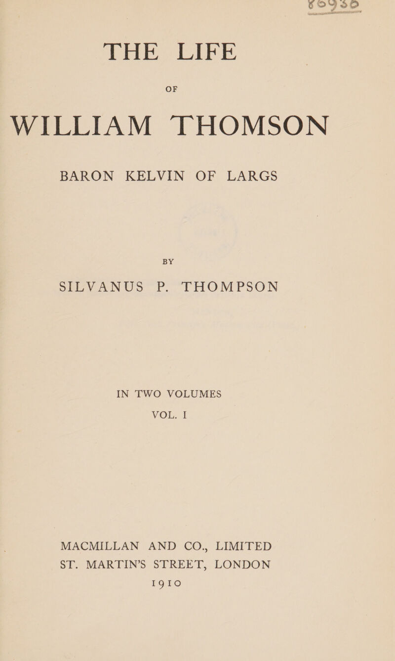 6S 222 THE LIFE WILLIAM THOMSON BARON KELVIN OF LARGS BY SILVANUS P. THOMPSON IN TWO VOLUMES VOL. I MACMILLAN AND CO., LIMITED ST. MARTIN’S STREET, LONDON I91oO
