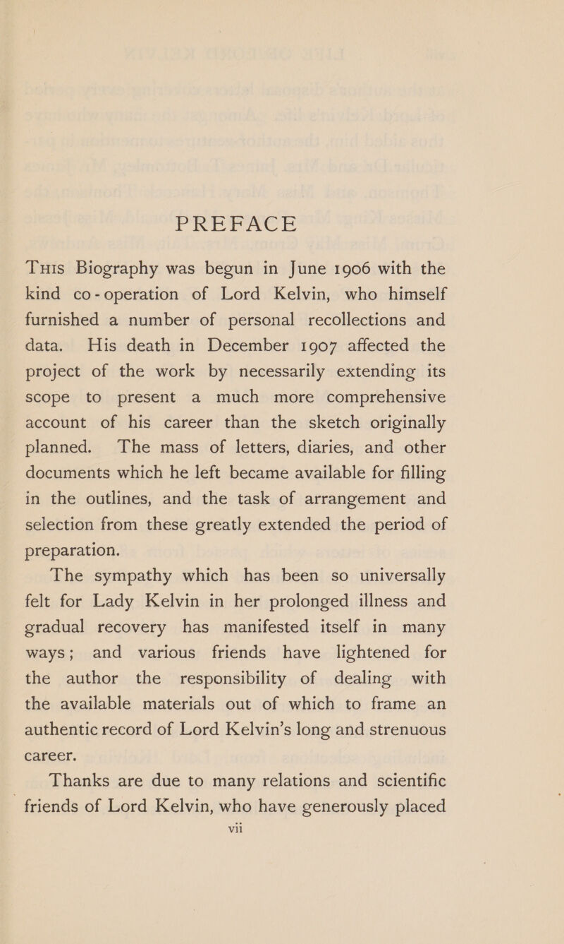 Peeve Tuts Biography was begun in June 1906 with the kind co-operation of Lord Kelvin, who himself furnished a number of personal recollections and data. His death in December 1907 affected the project of the work by necessarily extending its scope to present a much more comprehensive account of his career than the sketch originally planned. The mass of letters, diaries, and other documents which he left became available for filling in the outlines, and the task of arrangement and selection from these greatly extended the period of preparation. The sympathy which has been so universally felt for Lady Kelvin in her prolonged illness and gradual recovery has manifested itself in many ways; and various friends have lightened for the author the responsibility of dealing with the available materials out of which to frame an authentic record of Lord Kelvin’s long and strenuous career. Thanks are due to many relations and scientific friends of Lord Kelvin, who have generously placed vil