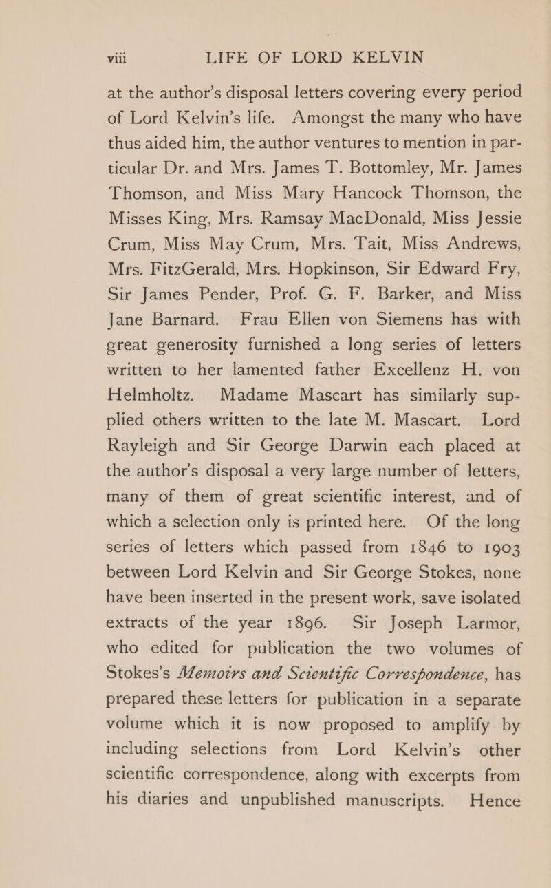 at the author’s disposal letters covering every period of Lord Kelvin’s life. Amongst the many who have thus aided him, the author ventures to mention in par- ticular Dr. and Mrs. James T. Bottomley, Mr. James Thomson, and Miss Mary Hancock Thomson, the Misses King, Mrs. Ramsay MacDonald, Miss Jessie Crum, Miss May Crum, Mrs. Tait, Miss Andrews, Mrs. FitzGerald, Mrs. Hopkinson, Sir Edward Fry, Sir James Pender, Prof. G. F. Barker, and Miss Jane Barnard. Frau Ellen von Siemens has with great generosity furnished a long series of letters written to her lamented father Excellenz H. von Helmholtz. Madame Mascart has similarly sup- plied others written to the late M. Mascart. Lord Rayleigh and Sir George Darwin each placed at the author's disposal a very large number of letters, many of them of great scientific interest, and of which a selection only is printed here. Of the long series of letters which passed from 1846 to 1903 between Lord Kelvin and Sir George Stokes, none have been inserted in the present work, save isolated extracts of the year 1896. Sir Joseph Larmor, who edited for publication the two volumes of Stokes’s Memoirs and Scientific Correspondence, has prepared these letters for publication in a separate volume which it is now proposed to amplify by including selections from Lord Kelvin’s other scientific correspondence, along with excerpts from his diaries and unpublished manuscripts. Hence