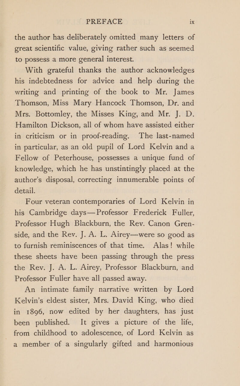 the author has deliberately omitted many letters of great scientific value, giving rather such as seemed to possess a more general interest. With grateful thanks the author acknowledges his indebtedness for advice and help during the writing and printing of the book to Mr. James Thomson, Miss Mary Hancock Thomson, Dr. and Mrs. Bottomley, the Misses King, and Mr. J. D. Hamilton Dickson, all of whom have assisted either in criticism or in proof-reading. The last-named in particular, as an old pupil of Lord Kelvin and a Fellow of Peterhouse, possesses a unique fund of knowledge, which he has unstintingly placed at the author’s disposal, correcting innumerable points of detail. Four veteran contemporaries of Lord Kelvin in his Cambridge days— Professor Frederick Fuller, Professor Hugh Blackburn, the Rev. Canon Gren- side, and the Rev. J. A. L. Airey—were so good as to furnish reminiscences of that time. Alas! while these sheets have been passing through the press the Rev. J. A. L. Airey, Professor Blackburn, and Professor Fuller have all passed away. An intimate family narrative written by Lord Kelvin’s eldest sister, Mrs. David King, who died in 1896, now edited by her daughters, has just been published. It gives a picture of the life, from childhood to adolescence, of Lord Kelvin as a member of a singularly gifted and harmonious