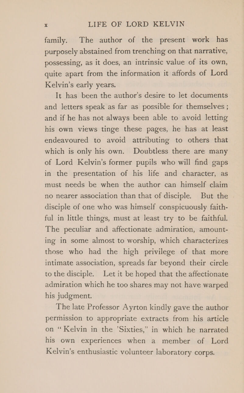 family. The author of the present work has purposely abstained from trenching on that narrative, possessing, as it does, an intrinsic value of its own, quite apart from the information it affords of Lord Kelvin’s early years. It has been the author's desire to let documents and letters speak as far as possible for themselves ; and if he has not always been able to avoid letting his own views tinge these pages, he has at least endeavoured to avoid attributing to others that which is only his own. Doubtless there are many of Lord Kelvin’s former pupils who will find gaps in the presentation of his life and character, as must needs be when the author can himself claim no nearer association than that of disciple. But the disciple of one who was himself conspicuously faith- ful in little things, must at least try to be faithful. The peculiar and affectionate admiration, amount- ing in some almost to worship, which characterizes those who had the high privilege of that more intimate association, spreads far beyond their circle to the disciple. Let it be hoped that the affectionate admiration which he too shares may not have warped his judgment. The late Professor Ayrton kindly gave the author permission to appropriate extracts from his article on ‘ Kelvin in the ’Sixties,’ in which he narrated his own experiences when a member of Lord Kelvin’s enthusiastic volunteer laboratory corps.