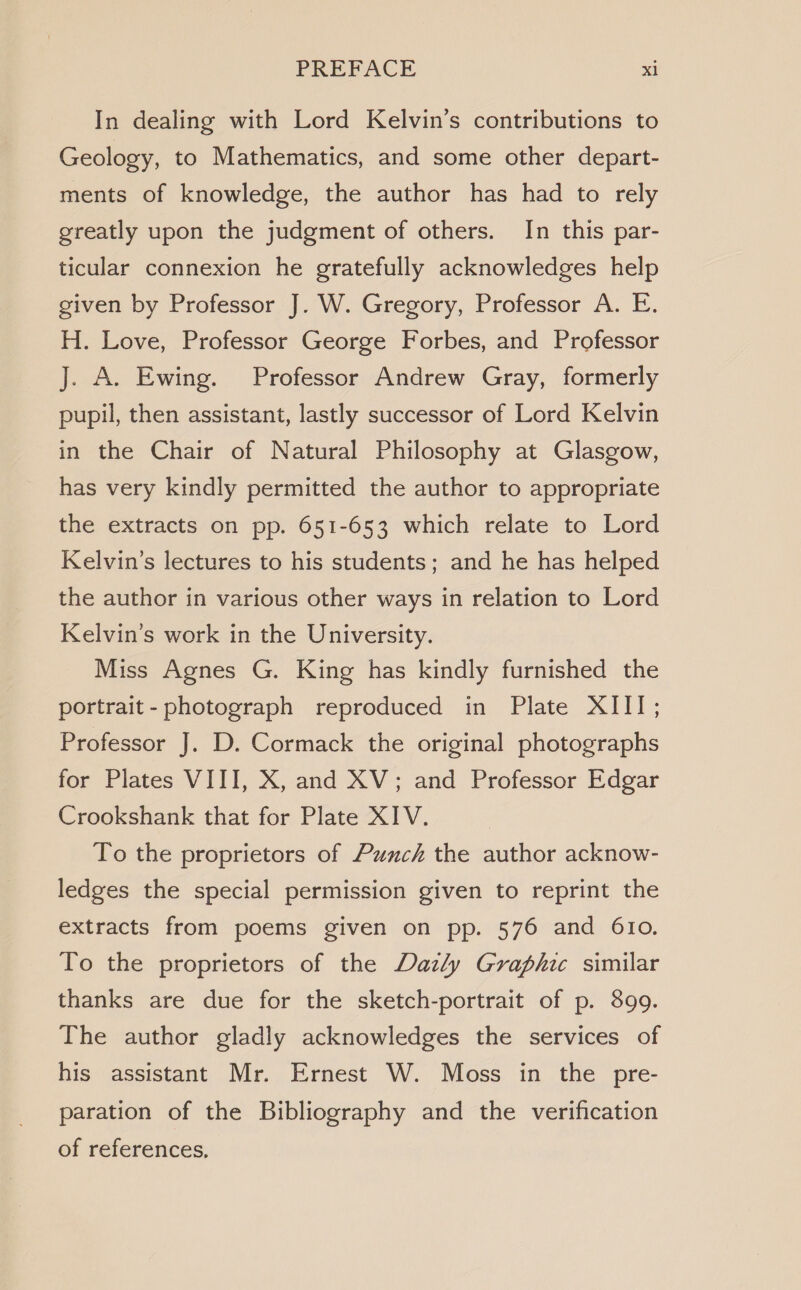 In dealing with Lord Kelvin’s contributions to Geology, to Mathematics, and some other depart- ments of knowledge, the author has had to rely greatly upon the judgment of others. In this par- ticular connexion he gratefully acknowledges help given by Professor J. W. Gregory, Professor A. E. H. Love, Professor George Forbes, and Professor J. A. Ewing. Professor Andrew Gray, formerly pupil, then assistant, lastly successor of Lord Kelvin in the Chair of Natural Philosophy at Glasgow, has very kindly permitted the author to appropriate the extracts on pp. 651-653 which relate to Lord Kelvin’s lectures to his students; and he has helped the author in various other ways in relation to Lord Kelvin’s work in the University. Miss Agnes G. King has kindly furnished the portrait- photograph reproduced in Plate XIII; Professor J. D. Cormack the original photographs for Plates VIII, X, and XV; and Professor Edgar Crookshank that for Plate XIV. | To the proprietors of Punch the author acknow- ledges the special permission given to reprint the extracts from poems given on pp. 576 and 610. To the proprietors of the Dazly Graphic similar thanks are due for the sketch-portrait of p. 899. The author gladly acknowledges the services of his assistant Mr. Ernest W. Moss in the pre- paration of the Bibliography and the verification of references,