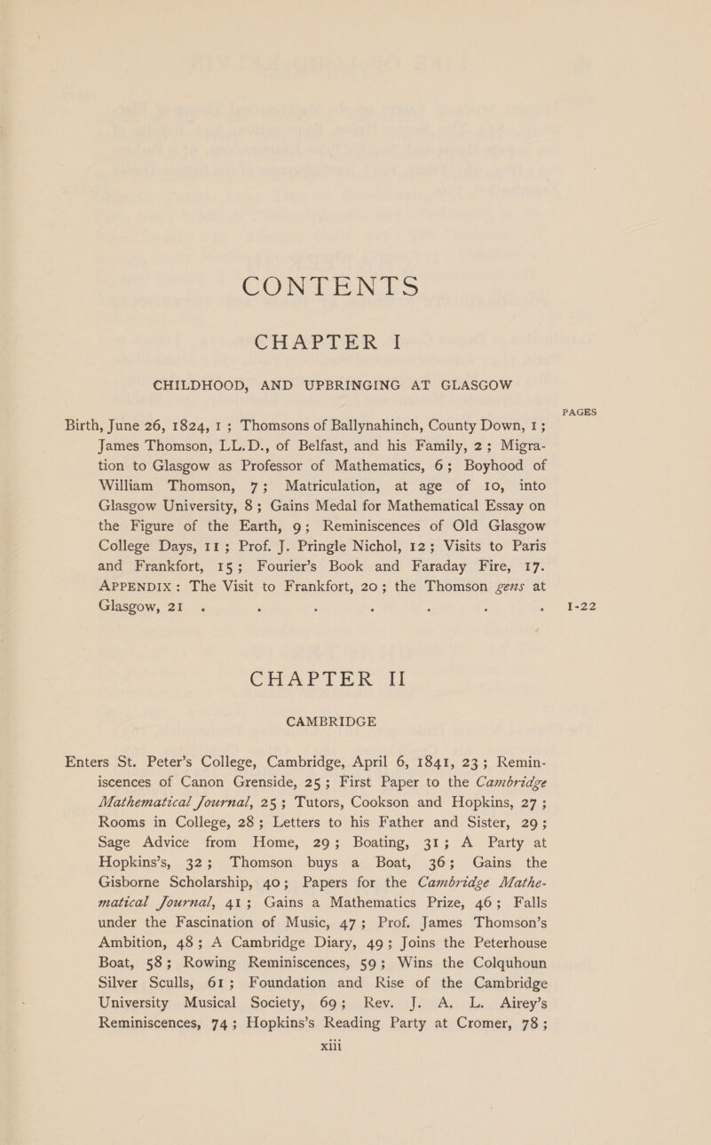 CONTENTS CHAPTER I CHILDHOOD, AND UPBRINGING AT GLASGOW PAGES Birth, June 26, 1824, 1 ; Thomsons of Ballynahinch, County Down, 1; James Thomson, LL.D., of Belfast, and his Family, 2; Migra- tion to Glasgow as Professor of Mathematics, 6; Boyhood of William Thomson, 7; Matriculation, at age of 10, into Glasgow University, 8; Gains Medal for Mathematical Essay on the Figure of the Earth, 9; Reminiscences of Old Glasgow College Days, 11; Prof. J. Pringle Nichol, 12; Visits to Paris and Frankfort, 15; Fourier’s Book and Faraday Fire, 17. APPENDIX: The Visit to Frankfort, 20; the Thomson gems at Glasgow, 21 . : ; ; : ; a 522 CHAPTER Il CAMBRIDGE Enters St. Peter’s College, Cambridge, April 6, 1841, 23; Remin- iscences of Canon Grenside, 25; First Paper to the Cambridge Mathematical Journal, 25; Tutors, Cookson and Hopkins, 27 ; Rooms in College, 28; Letters to his Father and Sister, 29; Sage Advice from Home, 29; Boating, 31; A Party at Hopkins’s, 32; Thomson buys a Boat, 36; Gains the Gisborne Scholarship, 40; Papers for the Cambridge Mathe- matical Journal, 41; Gains a Mathematics Prize, 46; Falls under the Fascination of Music, 47; Prof. James Thomson’s Ambition, 48; A Cambridge Diary, 49; Joins the Peterhouse Boat, 58; Rowing Reminiscences, 59; Wins the Colquhoun Silver Sculls, 61; Foundation and Rise of the Cambridge University Musical Society, 69; Rev. J. A. L. Airey’s Reminiscences, 74; Hopkins’s Reading Party at Cromer, 78; Xxlii