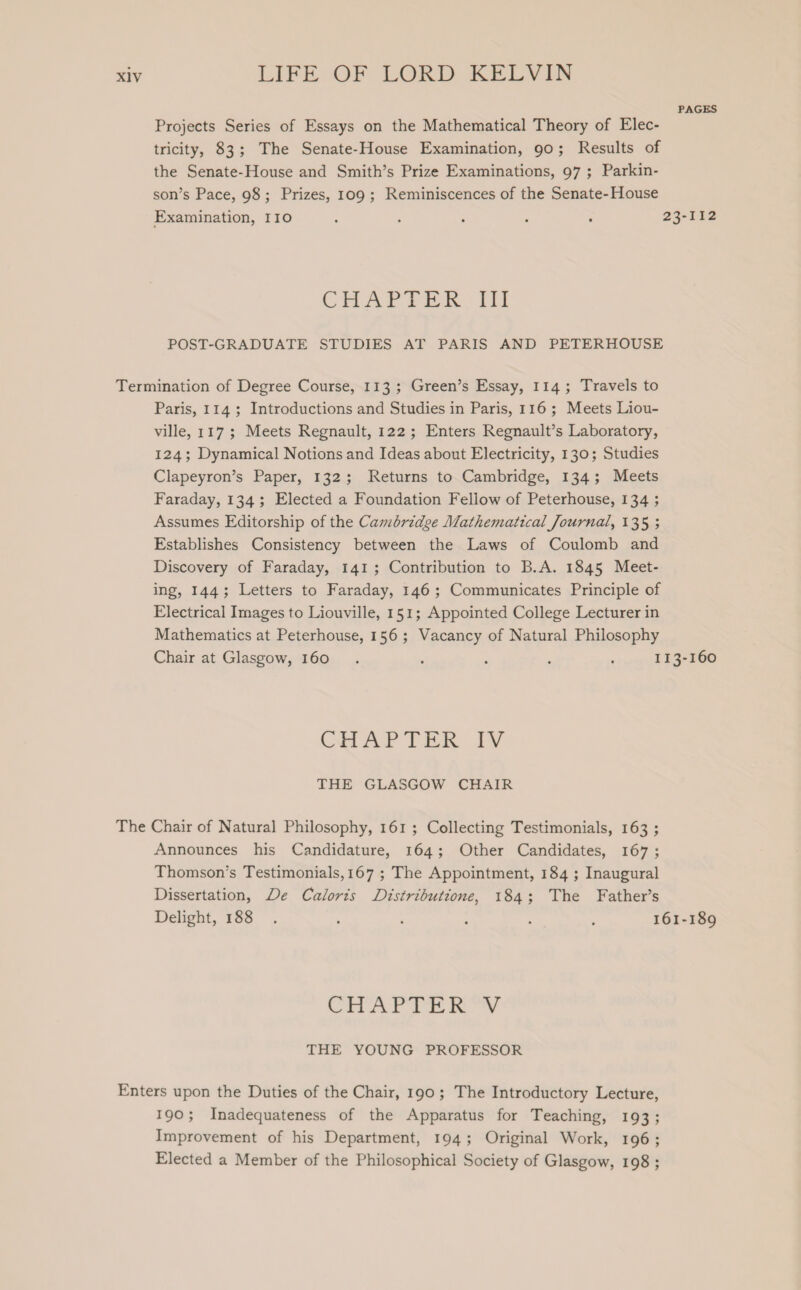 PAGES Projects Series of Essays on the Mathematical Theory of Elec- tricity, 83; The Senate-House Examination, 90; Results of the Senate-House and Smith’s Prize Examinations, 97 ; Parkin- son’s Pace, 98; Prizes, 109; Reminiscences of the Senate-House Examination, 110 ; ; : ; ; 23-112 CHAP PER. Mi POST-GRADUATE STUDIES AT PARIS AND PETERHOUSE Termination of Degree Course, 113 ; Green’s Essay, 114; Travels to Paris, 114; Introductions and Studies in Paris, 116; Meets Liou- ville, 117; Meets Regnault, 122; Enters Regnault’s Laboratory, 124; Dynamical Notions and Ideas about Electricity, 130; Studies Clapeyron’s Paper, 132; Returns to Cambridge, 134; Meets Faraday, 134; Elected a Foundation Fellow of Peterhouse, 134 ; Assumes Editorship of the Cambridge Mathematical Journal, 135 ; Establishes Consistency between the Laws of Coulomb and Discovery of Faraday, 141; Contribution to B.A. 1845 Meet- ing, 144; Letters to Faraday, 146; Communicates Principle of Electrical Images to Liouville, 151; Appointed College Lecturer in Mathematics at Peterhouse, 156; Vacancy of Natural Philosophy Chair at Glasgow, 160. : ; : : 113-160 CHAPTER IV THE GLASGOW CHAIR The Chair of Natural Philosophy, 161; Collecting Testimonials, 163 ; Announces his Candidature, 164; Other Candidates, 167; Thomson’s Testimonials,167 ; The Appointment, 184 ; Inaugural Dissertation, De Caloris Distributione, 184; The Father’s Delight, 188 . : ‘ ; : : 161-189 CHAP TAR wy THE YOUNG PROFESSOR Enters upon the Duties of the Chair, 190; The Introductory Lecture, 190; Inadequateness of the Apparatus for Teaching, 193; Improvement of his Department, 194; Original Work, 196; Elected a Member of the Philosophical Society of Glasgow, 198 ;