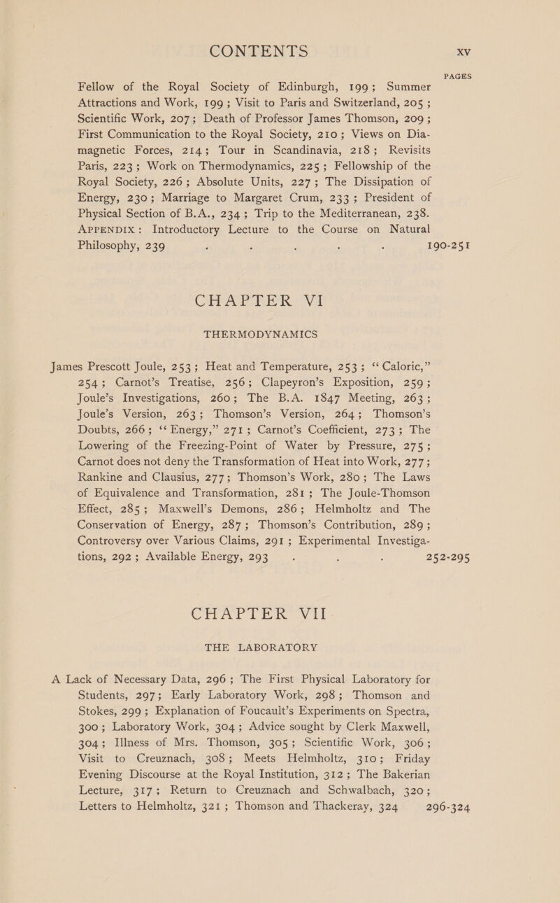 PAGES Fellow of the Royal Society of Edinburgh, 199; Summer Attractions and Work, 199; Visit to Paris and Switzerland, 205 ; Scientific Work, 207; Death of Professor James Thomson, 209 ; First Communication to the Royal Society, 210; Views on Dia- magnetic Forces, 214; Tour in Scandinavia, 218; Revisits Paris, 223; Work on Thermodynamics, 225; Fellowship of the Royal Society, 226; Absolute Units, 227; The Dissipation of Energy, 230; Marriage to Margaret Crum, 233; President of Physical Section of B.A., 234; Trip to the Mediterranean, 238. APPENDIX: Introductory Lecture to the Course on Natural Philosophy, 239 F 4 : : 2 190-251 CHAP TOR VA THERMODYNAMICS James Prescott Joule, 253; Heat and Temperature, 253; ‘‘ Caloric,” 254; Carnot’s Treatise, 256; Clapeyron’s Exposition, 259; Joule’s Investigations, 260; The B.A. 1847 Meeting, 263; Joule’s Version, 263; Thomson’s Version, 264; Thomson’s Doubts, 266; “Energy,” 271 ; Carnot’s Coefficient, 273; The Lowering of the Freezing-Point of Water by Pressure, 275 ; Carnot does not deny the Transformation of Heat into Work, 277; Rankine and Clausius, 277; Thomson’s Work, 280; The Laws of Equivalence and Transformation, 281; The Joule-Thomson Effect, 285; Maxweil’s Demons, 286; Helmholtz and The Conservation of Energy, 287; Thomson’s Contribution, 289 ; Controversy over Various Claims, 291 ; Experimental Investiga- tions, 292; Available Energy, 293 4 : : 252-295 CHAPTER Vil THE LABORATORY A Lack of Necessary Data, 296; The First Physical Laboratory for Students, 297; Early Laboratory Work, 298; Thomson and Stokes, 299; Explanation of Foucault’s Experiments on Spectra, 300; Laboratory Work, 304; Advice sought by Clerk Maxwell, 304; Illness of Mrs. Thomson, 305; Scientific Work, 306; Visit to Creuznach, 308; Meets Helmholtz, 310; Friday Evening Discourse at the Royal Institution, 312; The Bakerian Lecture, 317; Return to Creuznach and Schwalbach, 320; Letters to Helmholtz, 321 ; Thomson and Thackeray, 324 296-324