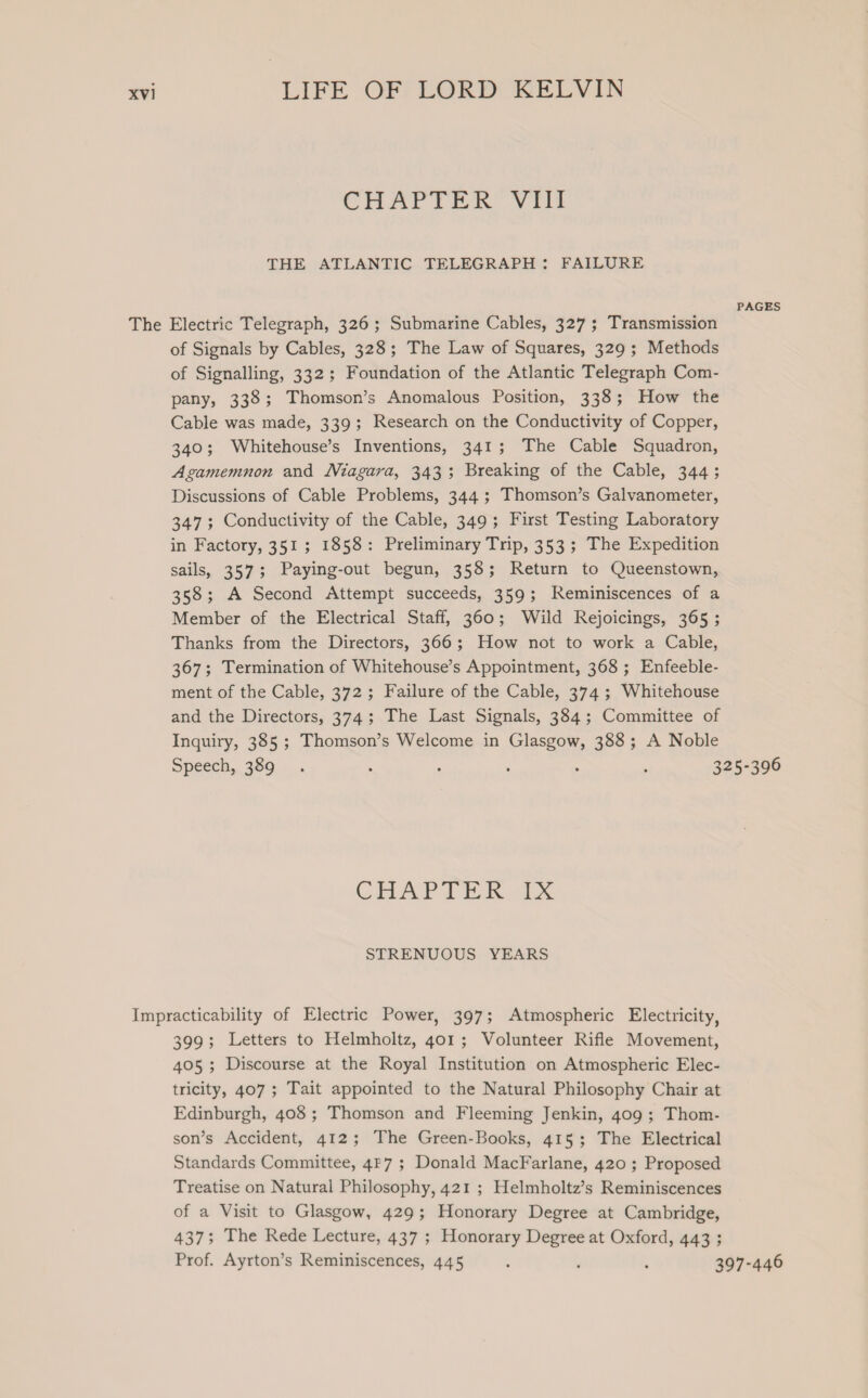 CHATTER’ Viit THE ATLANTIC TELEGRAPH: FAILURE PAGES The Electric Telegraph, 326; Submarine Cables, 327 ; Transmission of Signals by Cables, 328; The Law of Squares, 329; Methods of Signalling, 332; Foundation of the Atlantic Telegraph Com- pany, 338; Thomson’s Anomalous Position, 338; How the Cable was made, 339; Research on the Conductivity of Copper, 340; Whitehouse’s Inventions, 341; The Cable Squadron, Agamemnon and Niagara, 343; Breaking of the Cable, 344; Discussions of Cable Problems, 344 ; Thomson’s Galvanometer, 347; Conductivity of the Cable, 349; First Testing Laboratory in Factory, 351; 1858: Preliminary Trip, 353 ; The Expedition sails, 357; Paying-out begun, 358; Return to Queenstown, 358; A Second Attempt succeeds, 359; Reminiscences of a Member of the Electrical Staff, 360; Wild Rejoicings, 365 ; Thanks from the Directors, 366; How not to work a Cable, 367; Termination of Whitehouse’s Appointment, 368 ; Enfeeble- ment of the Cable, 372; Failure of the Cable, 374 ; Whitehouse and the Directors, 374; The Last Signals, 384; Committee of Inquiry, 385 ; Thomson’s Welcome in Glasgow, 388; A Noble Speech, 389. ; : ‘ , ‘ 325-396 CHAP VER. Lx STRENUOUS YEARS Impracticability of Electric Power, 397; Atmospheric Electricity, 399; Letters to Helmholtz, 401; Volunteer Rifle Movement, 405 ; Discourse at the Royal Institution on Atmospheric Elec- tricity, 407; Tait appointed to the Natural Philosophy Chair at Edinburgh, 408 ; Thomson and Fleeming Jenkin, 409 ; Thom- son’s Accident, 412; The Green-Books, 415; The Electrical Standards Committee, 4P7 ; Donald MacFarlane, 420 ; Proposed Treatise on Natural Philosophy, 421 ; Helmholtz’s Reminiscences of a Visit to Glasgow, 429; Honorary Degree at Cambridge, 437; The Rede Lecture, 437 ; Honorary Degree at Oxford, 443 ; Prof. Ayrton’s Reminiscences, 445 . , : 397-446