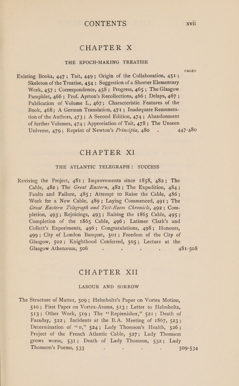 CHAPTER, xX THE EPOCH-MAKING TREATISE Skeleton of the Treatise, 454 ; Suggestion of a Shorter Elementary Work, 457; Correspondence, 458; Progress, 465 ; The Glasgow Pamphlet, 466 ; Prof. Ayrton’s Recollections, 466 ; Delays, 467 ; Publication of Volume I., 467; Characteristic Features of the Book, 468; A German Translation, 471 ; Inadequate Remunera- tion of the Authors, 473; A Second Edition, 474 ; Abandonment of further Volumes, 474 ; Appreciation of Tait, 478 ; The Unseen PAGES CHAPTER XI THE ATLANTIC TELEGRAPH: SUCCESS The Cable, 482; The Great Eastern, 482; The Expedition, 484; Faults and Failure, 485; Attempt to Raise the Cable, 486; Work for a New Cable, 489; Laying Commenced, 491; The Great Eastern Telegraph and Test-Room Chronicle, 492 ; Com- pletion, 493; Rejoicings, 493; Raising the 1865 Cable, 495; Completion of the 1865 Cable, 496; Latimer Clark’s and Collett’s Experiments, 496; Congratulations, 498; Honours, 499; City of London Banquet, 501; Freedom of the City of Glasgow, 502; Knighthood Conferred, 505; Lecture at the CHAVTIN XA LABOUR AND SORROW Structure of Matter, 509; Helmholtz’s Paper on Vortex Motion, 510; First Paper on Vortex-Atoms, 513; Letter to Helmholtz, 523; Other Work, 519; The “ Replenisher,” 521; Death of Faraday, 522; Incidents at the B.A. Meeting of 1867, 523; Determination of ‘“‘v,” 524; Lady Thomson’s Health, 526; Project of the French Atlantic Cable, 527; Lady Thomson grows worse, 531; Death of Lady Thomson, 532; Lady