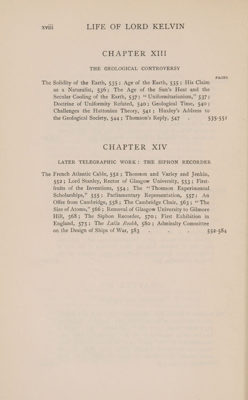 Cl Aer OT THE GEOLOGICAL CONTROVERSY The as a Naturalist, 536; The Age of the Sun’s Heat and the Secular Cooling of the Earth, 537; ‘* Uniformitarianism,” 537 ; Doctrine of Uniformity Refuted, 540; Geological Time, 540 ; Challenges the Huttonian Theory, 541; Huxley’s Address to PAGES CHAPTER. XIV. LATER TELEGRAPHIC WORK: THE SIPHON RECORDER French Atlantic Cable, 552 ; Thomson and Varley and Jenkin, 552; Lord Stanley, Rector of Glasgow University, 553; First- fruits of the Inventions, 554; The ‘‘Thomson Experimental Scholarships,” 555; Parliamentary Representation, 557; An Offer from Cambridge, 558; The Cambridge Chair, 563; ‘‘ The Size of Atoms,” 566 ; Removal of Glasgow University to Gilmore Hill, 568; The Siphon Recorder, 570; First Exhibition in England, 575; The Lalla Rookh, 580; Admiralty Committee