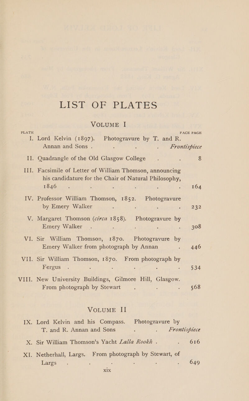PLATE VILT. TX. XI. Lisl OF PLATES VOLUME I FACE PAGE Lord Kelvin (1897). Photogravure by T. and R. Annan and Sons . : : : frontispiece . Quadrangle of the Old Glasgow College : : 8 his candidature for the Chair of Natural Philosophy, 1846 : ; : : : : 164 Professor William Thomson, 1852. Photogravure by Emery Walker 3 i ; ‘ 222 Margaret Thomson (czvca 1858). Photogravure by Emery Walker. : : : i. . 4308 . Sir William Thomson, 1870. Photogravure by Emery Walker from photograph by Annan o, 446 . Sir William Thomson, 1870. From photograph by Fergus <. ‘ : 2 : 3 534 New University Buildings, Gilmore Hill, Glasgow. From photograph by Stewart ; ; ‘ 568 VOLUME II Lord Kelvin and his Compass. Photogravure by T. and R. Annan and Sons ; . Frontispiece Sir William Thomson’s Yacht Lalla Rookh . ..- 616 Netherhall, Largs. From photograph by Stewart, of barges; z : ; , » | O46