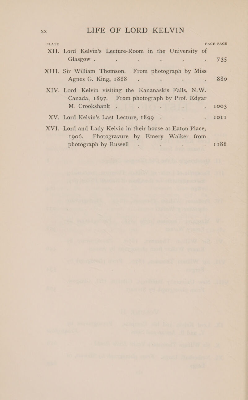 PLATE FACE PAGE XII. Lord Kelvin’s Lecture-Room in the University of Glasgow . : : : é . 735 XIII. Sir William Thomson. From photograph by Miss Agnes G. King, 1888 ; : . See XIV. Lord Kelvin visiting the Kananaskis Falls, N.W. Canada, 1897. From photograph by Prof. Edgar M. Crookshank . ; : : . £063 XV. Lord Kelvin’s Last Lecture, 1899 . fora XVI. Lord and Lady Kelvin in their house at Eaton Place, 1906. Photogravure by Emery Walker from photograph by Russell . ; ; . £86