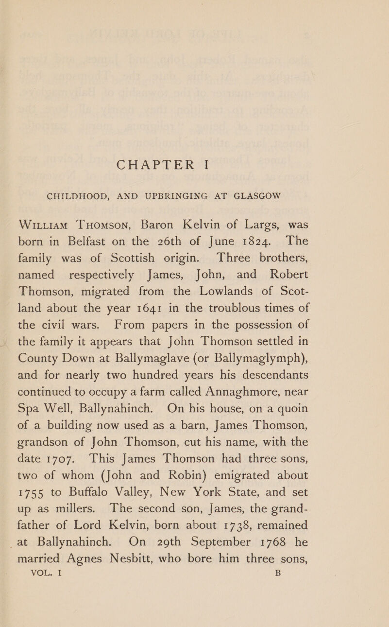 CHILDHOOD, AND UPBRINGING AT GLASGOW Wittiam THomson, Baron Kelvin of Largs, was born in Belfast on the 26th of June 1824. The family was of Scottish origin. Three brothers, named _ respectively James, John, and Robert Thomson, migrated from the Lowlands of Scot- land about the year 1641 in the troublous times of the civil wars. From papers in the possession of the family it appears that John Thomson settled in County Down at Ballymaglave (or Ballymaglymph), and for nearly two hundred years his descendants continued to occupy a farm called Annaghmore, near Spa Well, Ballynahinch. On his house, on a quoin of a building now used as a barn, James Thomson, grandson of John Thomson, cut his name, with the date 1707. This James Thomson had three sons, two of whom (John and Robin) emigrated about 1755 to Buffalo Valley, New York State, and set up as millers. The second son, James, the grand- father of Lord Kelvin, born about 1738, remained _at Ballynahinch. On 29th September 1768 he married Agnes Nesbitt, who bore him three sons, VOL. I B