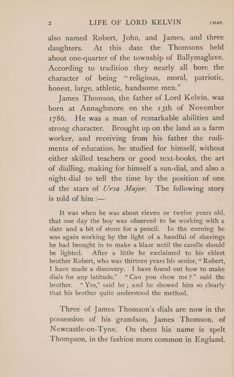 also named Robert, John, and James, and three daughters. At this date the Thomsons held about one-quarter of the township of Ballymaglave. According to tradition they nearly all bore the character of being ‘religious, moral, patriotic, honest, large, athletic, handsome men.” James Thomson, the father of Lord Kelvin, was born at Annaghmore on the 13th of November 1786, He was a man of remarkable abilities and strong character. Brought up on the land as a farm worker, and receiving from his father the rudi- ments of education, he studied for himself, without either skilled teachers or good text-books, the art of dialling, making for himself a sun-dial, and also a night-dial to tell the time by the position of one of the stars of Ursa Major. The following story is told of him :— It was when he was about eleven or twelve years old, that one day the boy was observed to be working with a slate and a bit of stone for a pencil. In the evening he was again working by the light of a handful of shavings he had brought in to make a blaze until the candle should be lighted. ~-After a little he exclaimed to his eldést brother Robert, who was thirteen years his senior, “ Robert, I have made a discovery. I have found out how to make dials for any latitude.” “Can you show me?” said the brother. “ Yes,” said he; and he showed him so clearly that his brother quite understood the method. Three of James Thomson’s dials are now in the possession of his grandson, James Thomson, of Newcastle-on-Tyne. On them his name is spelt Thompson, in the fashion more common in England.