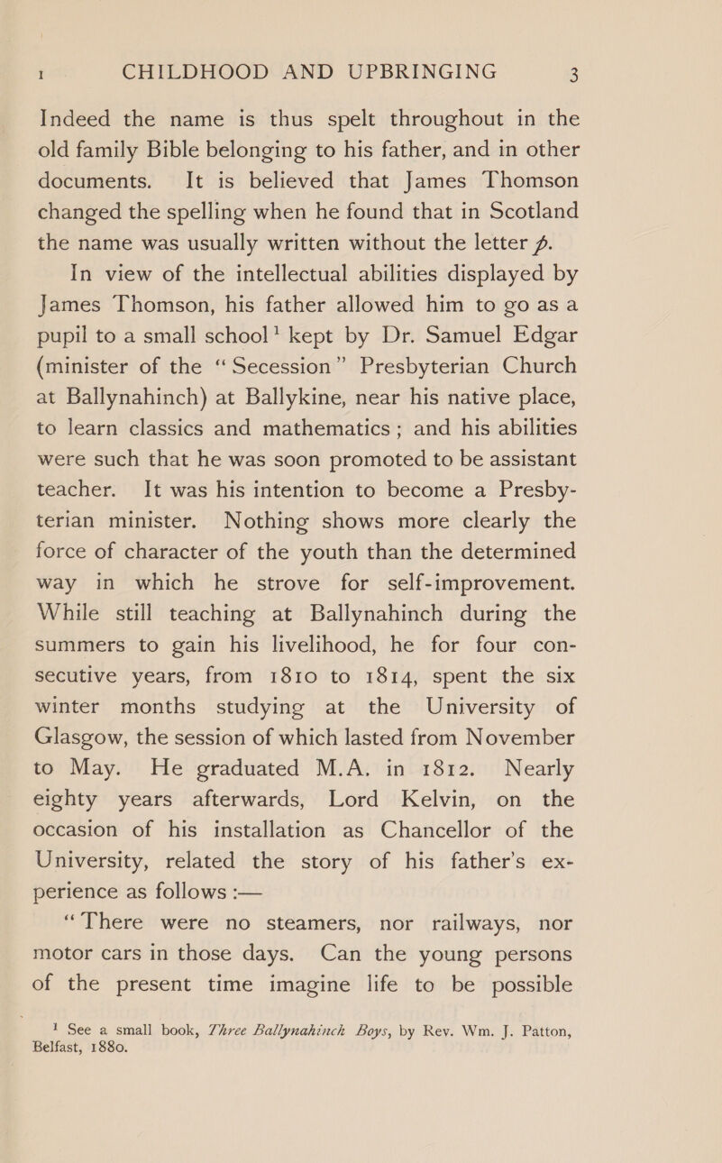 Indeed the name is thus spelt throughout in the old family Bible belonging to his father, and in other documents. It is believed that James Thomson changed the spelling when he found that in Scotland the name was usually written without the letter Z. In view of the intellectual abilities displayed by James Thomson, his father allowed him to go asa pupil to a small school’ kept by Dr. Samuel Edgar (minister of the “Secession” Presbyterian Church at Ballynahinch) at Ballykine, near his native place, to learn classics and mathematics; and his abilities were such that he was soon promoted to be assistant teacher. It was his intention to become a Presby- terian minister. Nothing shows more clearly the force of character of the youth than the determined way in which he strove for self-improvement. While still teaching at Ballynahinch during the summers to gain his livelihood, he for four con- secutive years, from 1810 to 1814, spent the six winter months studying at the University of Glasgow, the session of which lasted from November to May. He graduated M.A. in 1812. Nearly eighty years afterwards, Lord Kelvin, on the occasion of his installation as Chancellor of the University, related the story of his father’s ex- perience as follows :— ‘There were no steamers, nor railways, nor motor cars in those days. Can the young persons of the present time imagine life to be possible 1 See a small book, Zhree Ballynahinch Boys, by Rev. Wm. J. Patton, Belfast, 1880.