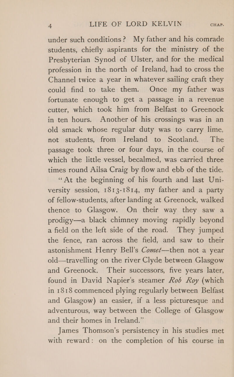under such conditions? My father and his comrade students, chiefly aspirants for the ministry of the Presbyterian Synod of Ulster, and for the medical profession in the north of Ireland, had to cross the Channel twice a year in whatever sailing craft they could find to take them. Once my father was fortunate enough to get a passage in a revenue cutter, which took him from Belfast to Greenock in ten hours. Another of his crossings was in an old smack whose regular duty was to carry lime, not students, from Ireland to Scotland. The passage took three or four days, in the course of which the little vessel, becalmed, was carried three times round Ailsa Craig by flow and ebb of the tide. “At the beginning of his fourth and last Uni- versity session, 1813-1814, my father and a party of fellow-students, after landing at Greenock, walked thence to Glasgow. On their way they saw a prodigy—a black chimney moving rapidly beyond a field on the left side of the road. They jumped the fence, ran across the field, and saw to their astonishment Henry Bell’s Comet—then not a year old—travelling on the river Clyde between Glasgow and Greenock. Their successors, five years later, found in David Napier’s steamer od Roy (which in 1818 commenced plying regularly between Belfast and Glasgow) an easier, if a less picturesque and adventurous, way between the College of Glasgow and their homes in Ireland.” James Thomson’s persistency in his studies met with reward: on the completion of his course in