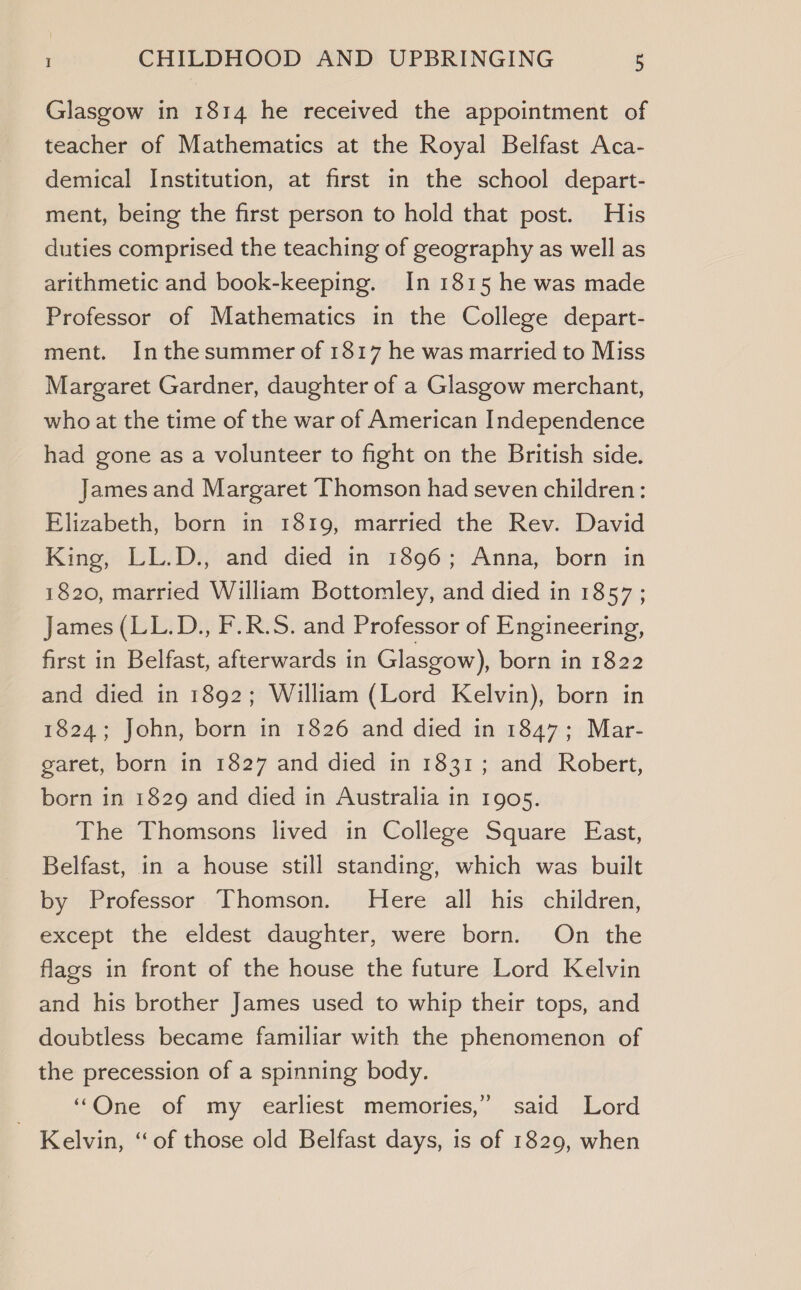 Glasgow in 1814 he received the appointment of teacher of Mathematics at the Royal Belfast Aca- demical Institution, at first in the school depart- ment, being the first person to hold that post. His duties comprised the teaching of geography as well as arithmetic and book-keeping. In 1815 he was made Professor of Mathematics in the College depart- ment. Inthesummer of 1817 he was married to Miss Margaret Gardner, daughter of a Glasgow merchant, who at the time of the war of American Independence had gone as a volunteer to fight on the British side. James and Margaret Thomson had seven children: Elizabeth, born in 1819, married the Rev. David King, LL.D., and died in 1896; Anna, born in 1820, married William Bottomley, and died in 1857 ; James (LL.D., F.R.S. and Professor of Engineering, first in Belfast, afterwards in Glasgow), born in 1822 and died in 1892; William (Lord Kelvin), born in 1824; John, born in 1826 and died in 1847; Mar- garet, born in 1827 and died in 1831; and Robert, born in 1829 and died in Australia in 1905. The Thomsons lived in College Square East, Belfast, in a house still standing, which was built by Professor Thomson. Here all his children, except the eldest daughter, were born. On the flags in front of the house the future Lord Kelvin and his brother James used to whip their tops, and doubtless became familiar with the phenomenon of the precession of a spinning body. “One of my earliest memories,” said Lord Kelvin, “of those old Belfast days, is of 1829, when