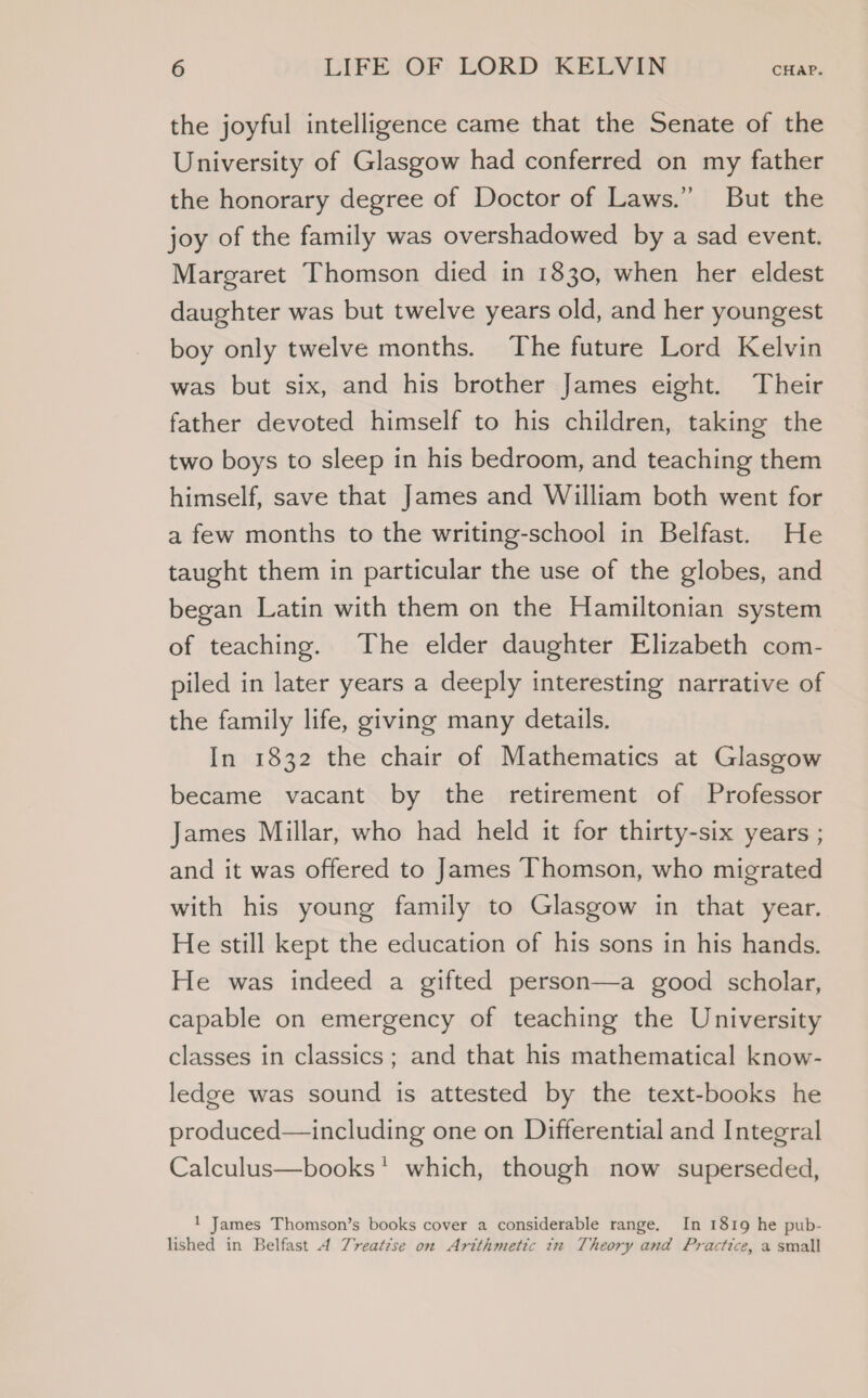 the joyful intelligence came that the Senate of the University of Glasgow had conferred on my father the honorary degree of Doctor of Laws.” But the joy of the family was overshadowed by a sad event. Margaret Thomson died in 1830, when her eldest daughter was but twelve years old, and her youngest boy only twelve months. The future Lord Kelvin was but six, and his brother James eight. Their father devoted himself to his children, taking the two boys to sleep in his bedroom, and teaching them himself, save that James and William both went for a few months to the writing-school in Belfast. He taught them in particular the use of the globes, and began Latin with them on the Hamiltonian system of teaching. The elder daughter Elizabeth com- piled in later years a deeply interesting narrative of the family life, giving many details. In 1832 the chair of Mathematics at Glasgow became vacant by the retirement of Professor James Millar, who had held it for thirty-six years ; and it was offered to James Thomson, who migrated with his young family to Glasgow in that year. He still kept the education of his sons in his hands. He was indeed a gifted person—a good scholar, capable on emergency of teaching the University classes in classics; and that his mathematical know- ledge was sound is attested by the text-books he produced— including one on Differential and Integral Calculus—books' which, though now superseded, 1 James Thomson’s books cover a considerable range. In 1819 he pub- lished in Belfast A Tyreat7se on Arithmetic tx Theory and Practice, a small