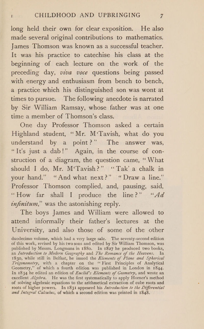 long held their own for clear exposition. He also made several original contributions to mathematics. James Thomson was known as a successful teacher. It was his practice to catechise his class at the beginning of each lecture on the work of the preceding day, wzva voce questions being passed with energy and enthusiasm from bench to bench, a practice which his distinguished son was wont at times to pursue. The following anecdote is narrated by Sir William Ramsay, whose father was at one time a member of Thomson’s class. One day Professor Thomson asked a certain Highland student, “Mr. M‘Tavish, what do you understand by a point?’ The answer was, “It’s just a dab!” Again, in the course of con- struction of a diagram, the question came, ‘“‘ What should I do, Mr. M‘Tavish?” ‘Tak’ a chalk in your hand.” “And what next?” “Draw a line.” Professor Thomson complied, and, pausing, said, ‘iow; dar: shalis: 1 -iproduce the dime ?;’«)\.\dd infinitum, was the astonishing reply. The boys James and William were allowed to attend informally their father’s lectures at the University, and also those of some of the other duodecimo volume, which had a very large sale. The seventy-second edition of this work, revised by his two sons and edited by Sir William Thomson, was published by Messrs. Longmans in 1880. In 1827 he produced two books, an Lntroduction to Modern Geography and The Romance of the Heavens. In 1830, while still in Belfast, he issued the Elements of Plane and Spherical Trigonometry, with a chapter on the ‘‘ First Principles of Analytical Geometry,” of which a fourth edition was published in London in 1844. In 1834 he edited an edition of Zuclid’s Elements of Geometry, and wrote an excellent Algebra. He was the first systematically to apply Horner’s method of solving algebraic equations to the arithmetical extraction of cube roots and roots of higher powers. In 1831 appeared his /ntroduction to the Differential and Integral Calculus, of which a second edition was printed in 1848.