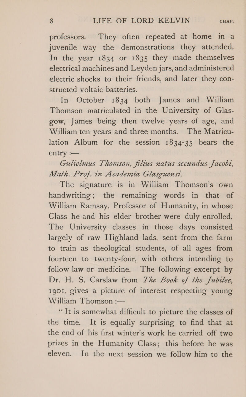 professors. They often repeated at home in a juvenile way the demonstrations they attended. In the year 1834 or 1835 they made themselves electrical machines and Leyden jars, and administered electric shocks to their friends, and later they con- structed voltaic batteries. In October 1834 both James and William Thomson matriculated in the University of Glas- gow, James being then twelve years of age, and William ten years and three months. The Matricu- lation Album for the session 1834-35 bears the entry :— Gultelmus Thomson, filtus natus secundus Jacobt, Math. Prof. in Academia Glasguenst. The signature is in William Thomson’s own handwriting; the remaining words in that of William Ramsay, Professor of Humanity, in whose Class he and his elder brother were duly enrolled. The University classes in those days consisted largely of raw Highland lads, sent from the farm to train as theological students, of all ages from fourteen to twenty-four, with others intending to follow law or medicine. The following excerpt by Dr. H. S. Carslaw from Zhe Look of the /udzlee, I9OI, gives a picture of interest respecting young William Thomson :— ‘It is somewhat difficult to picture the classes of the time. It is equally surprising to find that at the end of his first winter's work he carried off two prizes in the Humanity Class; this before he was eleven. In the next session we follow him to the