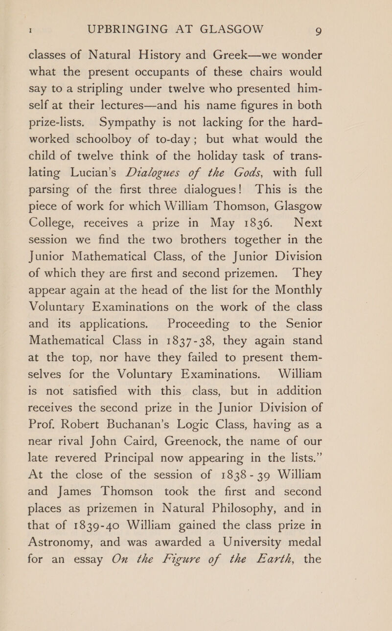 classes of Natural History and Greek—we wonder what the present occupants of these chairs would say to a stripling under twelve who presented him- self at their lectures—and his name figures in both prize-lists. Sympathy is not lacking for the hard- worked schoolboy of to-day; but what would the child of twelve think of the holiday task of trans- lating Lucian’s Dialogues of the Gods, with full parsing of the first three dialogues! This is the piece of work for which William Thomson, Glasgow College,“ receives a prize in May 1836. Next session we find the two brothers together in the Junior Mathematical Class, of the Junior Division of which they are first and second prizemen. They appear again at the head of the list for the Monthly Voluntary Examinations on the work of the class and its applications. Proceeding to the Senior Mathematical Class in 1837-38, they again stand at the top, nor have they failed to present them- selves for the Voluntary Examinations. William is not satisfied with this class, but in addition receives the second prize in the Junior Division of Prof. Robert Buchanan’s Logic Class, having as a near rival John Caird, Greenock, the name of our late revered Principal now appearing in the lists.” At the close of the session of 1838-39 William and James Thomson took the first and second places as prizemen in Natural Philosophy, and in that of 1839-40 William gained the class prize in Astronomy, and was awarded a University medal for an essay Ox the figure of the Earth, the