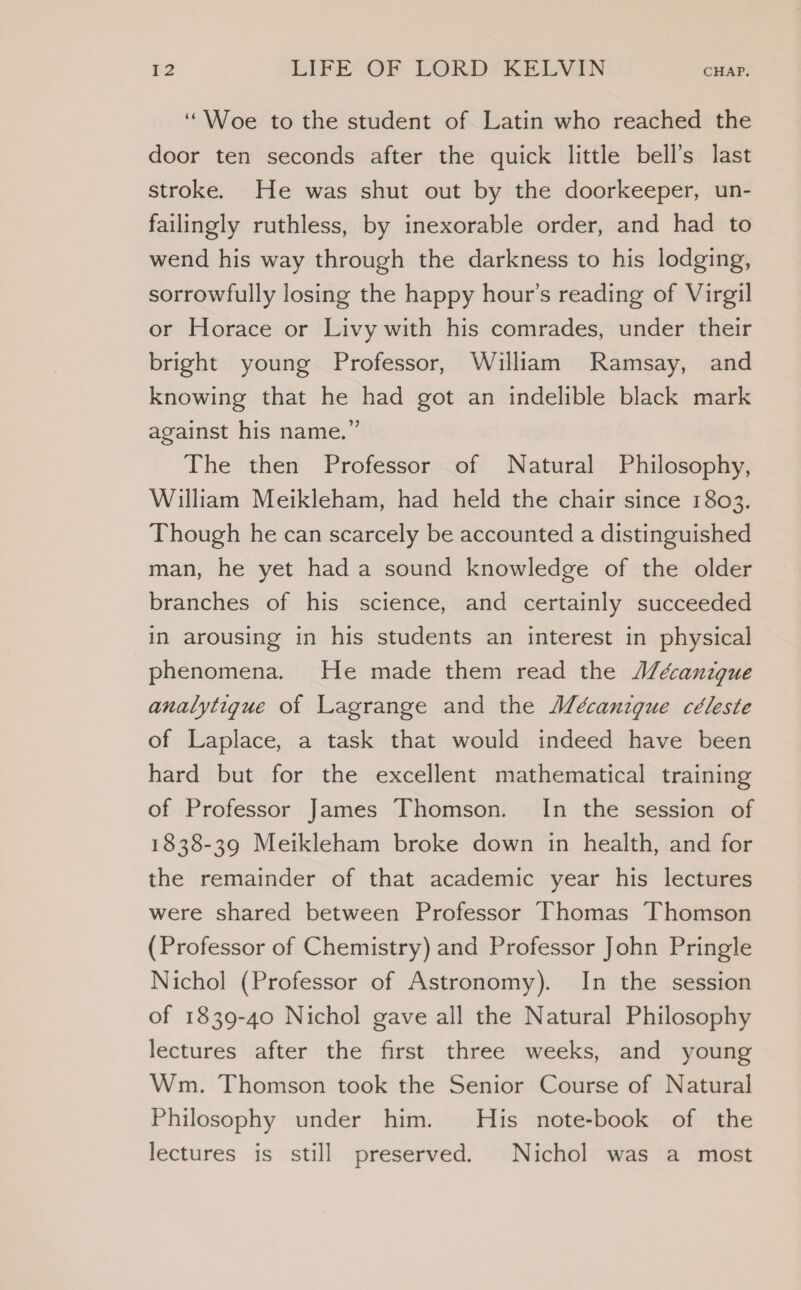‘Woe to the student of Latin who reached the door ten seconds after the quick little bell’s last stroke. He was shut out by the doorkeeper, un- failingly ruthless, by inexorable order, and had to wend his way through the darkness to his lodging, sorrowfully losing the happy hour’s reading of Virgil or Horace or Livy with his comrades, under their bright young Professor, William Ramsay, and knowing that he had got an indelible black mark against his name.” The then Professor of Natural Philosophy, William Meikleham, had held the chair since 1803. Though he can scarcely be accounted a distinguished man, he yet had a sound knowledge of the older branches of his science, and certainly succeeded in arousing in his students an interest in physical phenomena. He made them read the J/écanzgue analytigue of Lagrange and the J/écanigue céleste of Laplace, a task that would indeed have been hard but for the excellent mathematical training of Professor James Thomson. In the session of 1838-39 Meikleham broke down in health, and for the remainder of that academic year his lectures were shared between Professor Thomas Thomson (Professor of Chemistry) and Professor John Pringle Nichol (Professor of Astronomy). In the session of 1839-40 Nichol gave all the Natural Philosophy lectures after the first three weeks, and young Wm. Thomson took the Senior Course of Natural Philosophy under him. His note-book of the lectures is still preserved. Nichol was a most