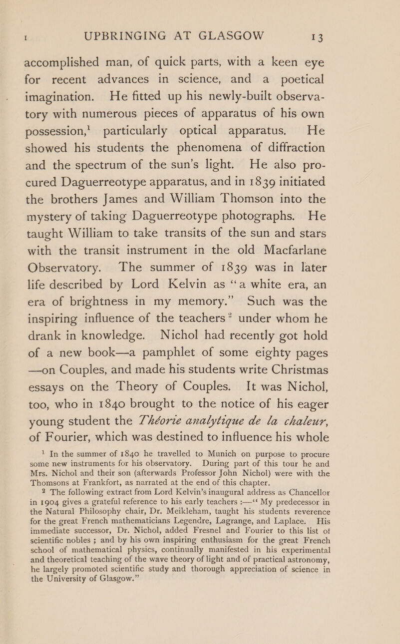 accomplished man, of quick parts, with a keen eye for recent advances in science, and a_ poetical imagination. He fitted up his newly-built observa- tory with numerous pieces of apparatus of his own possession,’ particularly optical apparatus. He showed his students the phenomena of diffraction and the spectrum of the sun’s light. He also pro- cured Daguerreotype apparatus, and in 1839 initiated the brothers James and William Thomson into the mystery of taking Daguerreotype photographs. He taught William to take transits of the sun and stars with the transit instrument in the old Macfarlane Observatory. The summer of 1839 was in later life described by Lord Kelvin as ‘a white era, an era of brightness in my memory.’ Such was the inspiring influence of the teachers’ under whom he drank in knowledge. Nichol had recently got hold of a new book—a pamphlet of some eighty pages —on Couples, and made his students write Christmas essays on the Theory of Couples. It was Nichol, too, who in 1840 brought to the notice of his eager young student the 7héorze analytigque de la chaleur, of Fourier, which was destined to influence his whole ! In the summer of 1840 he travelled to Munich on purpose to procure some new instruments for his observatory. During part of this tour he and Mrs. Nichol and their son (afterwards Professor John Nichol) were with the Thomsons at Frankfort, as narrated at the end of this chapter. 2 The following extract from Lord Kelvin’s inaugural address as Chancellor in 1904 gives a grateful reference to his early teachers :—-‘‘ My predecessor in the Natural Philosophy chair, Dr. Meikleham, taught his students reverence for the great French mathematicians Legendre, Lagrange, and Laplace. His immediate successor, Dr. Nichol, added Fresnel and Fourier to this list ot scientific nobles ; and by his own inspiring enthusiasm for the great French school of mathematical physics, continually manifested in his experimental and theoretical teaching of the wave theory of light and of practical astronomy, he largely promoted scientific study and thorough appreciation of science in the University of Glasgow.”