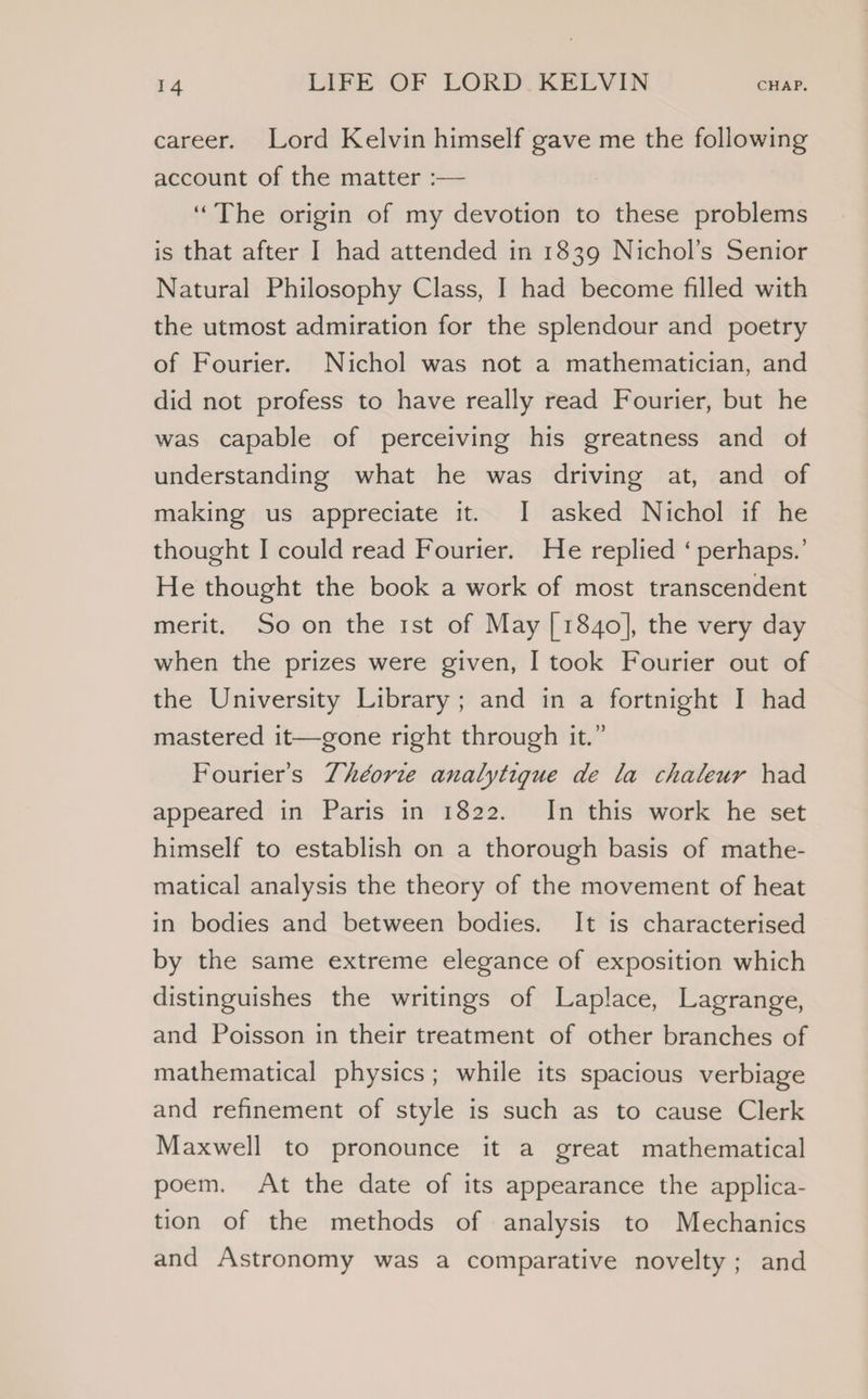 career. Lord Kelvin himself gave me the following account of the matter :— ‘The origin of my devotion to these problems is that after I had attended in 1839 Nichol’s Senior Natural Philosophy Class, I had become filled with the utmost admiration for the splendour and poetry of Fourier. Nichol was not a mathematician, and did not profess to have really read Fourier, but he was capable of perceiving his greatness and of understanding what he was driving at, and of making us appreciate it. I asked Nichol if he thought I could read Fourier. He replied ‘ perhaps.’ He thought the book a work of most transcendent merit. So on the 1st of May [1840], the very day when the prizes were given, I took Fourier out of the University Library; and in a fortnight I had mastered it—gone right through it.” Fourier’s 7héorze analytigue de la chaleur had appeared in Paris in 1822. In this work he set himself to establish on a thorough basis of mathe- matical analysis the theory of the movement of heat in bodies and between bodies. It is characterised by the same extreme elegance of exposition which distinguishes the writings of Laplace, Lagrange, and Poisson in their treatment of other branches of mathematical physics; while its spacious verbiage and refinement of style is such as to cause Clerk Maxwell to pronounce it a great mathematical poem. At the date of its appearance the applica- tion of the methods of analysis to Mechanics and Astronomy was a comparative novelty; and