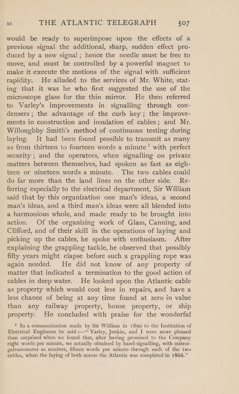 would be ready to superimpose upon the effects of a previous signal the additional, sharp, sudden effect pro- duced by a new signal; hence the needle must be free to move, and must be controlled by a powerful magnet to make it execute the motions of the signal with sufficient rapidity. He alluded to the services of Mr. White, stat- ing that it was he who first suggested the use of the microscope glass for the thin mirror. He then referred to Varley’s improvements in signalling through con- densers; the advantage of the curb key; the improve- ments in construction and insulation of cables; and Mr. Willoughby Smith’s method of continuous testing during laying. It had been found possible to transmit as many as from thirteen to fourteen words a minute’ with perfect security ; and the operators, when signalling on private matters between themselves, had spoken as fast as eigh- teen or nineteen words a minute. The two cables could do far more than the land lines on the other side. Re- ferring especially to the electrical department, Sir William said that by this organization one man’s ideas, a second man’s ideas, and a third man’s ideas were all blended into a harmonious whole, and made ready to be brought into action. Of the organizing work of Glass, Canning, and Clifford, and of their skill in the operations of laying and picking up the cables, he spoke with enthusiasm. After explaining the grappling tackle, he observed that possibly fifty years might elapse before such a grappling rope was again needed. He did not know of any property of matter that indicated a termination to the good action of cables in deep water. He looked upon the Atlantic cable as property which would cost less in repairs, and have a less chance of being at any time found at zero in value than any railway property, house property, or ship property. He concluded with praise for the wonderful 1 In a communication made by Sir William in 1890 to the Institution of Electrical Engineers he said :—‘‘ Varley, Jenkin, and I were more pleased than surprised when we found that, after having promised to the Company eight words per minute, we actually obtained by hand-signalling, with mirror- galvanometer as receiver, fifteen words per minute through each of the two cables, when the laying of both across the Atlantic was completed in 1866.”
