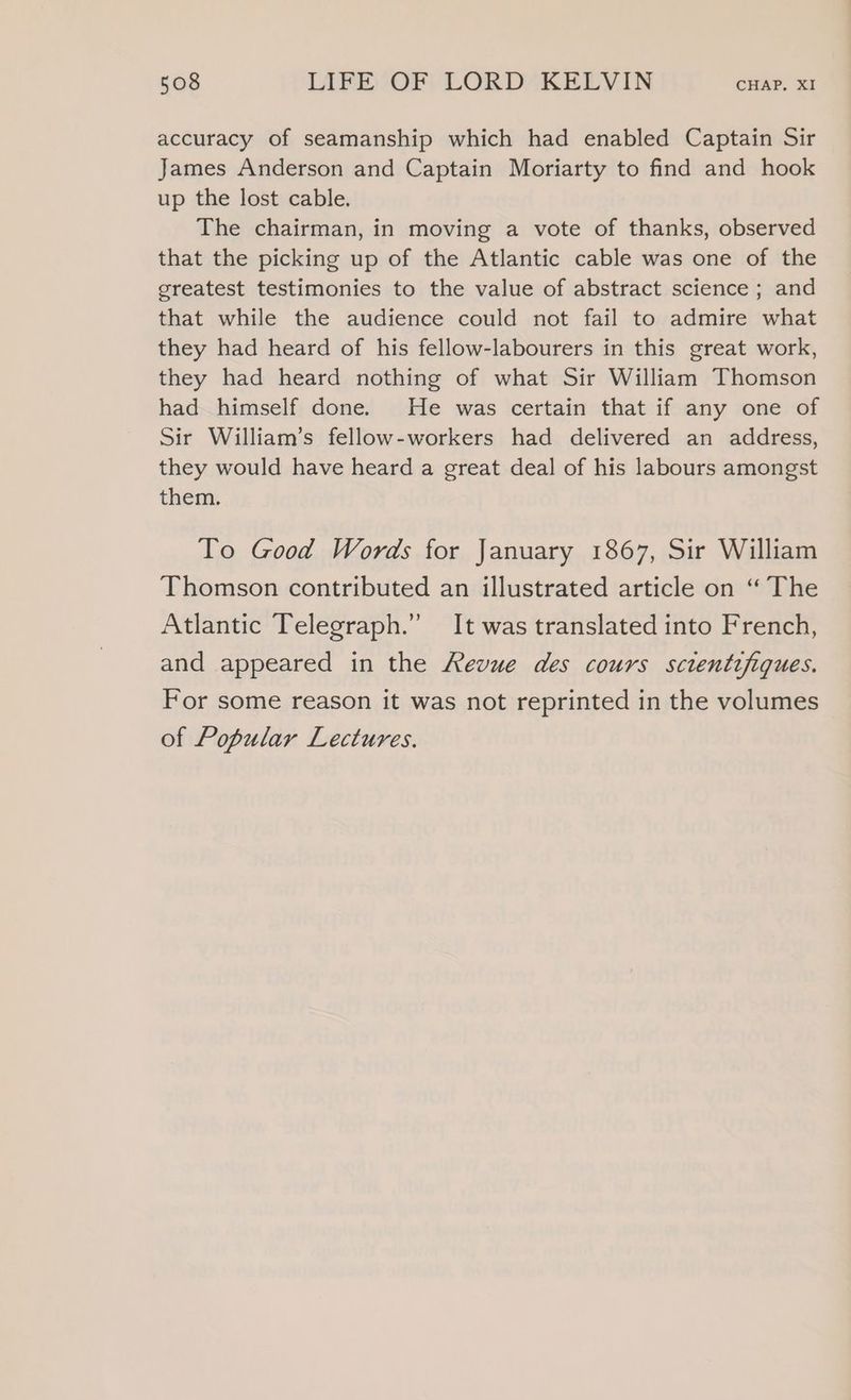 accuracy of seamanship which had enabled Captain Sir James Anderson and Captain Moriarty to find and hook up the lost cable. The chairman, in moving a vote of thanks, observed that the picking up of the Atlantic cable was one of the greatest testimonies to the value of abstract science ; and that while the audience could not fail to admire what they had heard of his fellow-labourers in this great work, they had heard nothing of what Sir William Thomson had himself done. He was certain that if any one of Sir William’s fellow-workers had delivered an address, they would have heard a great deal of his labours amongst them. To Good Words for January 1867, Sir William Thomson contributed an illustrated article on “ The Atlantic Telegraph.” It was translated into French, and appeared in the Revue des cours scientifiques. For some reason it was not reprinted in the volumes of Popular Lectures.