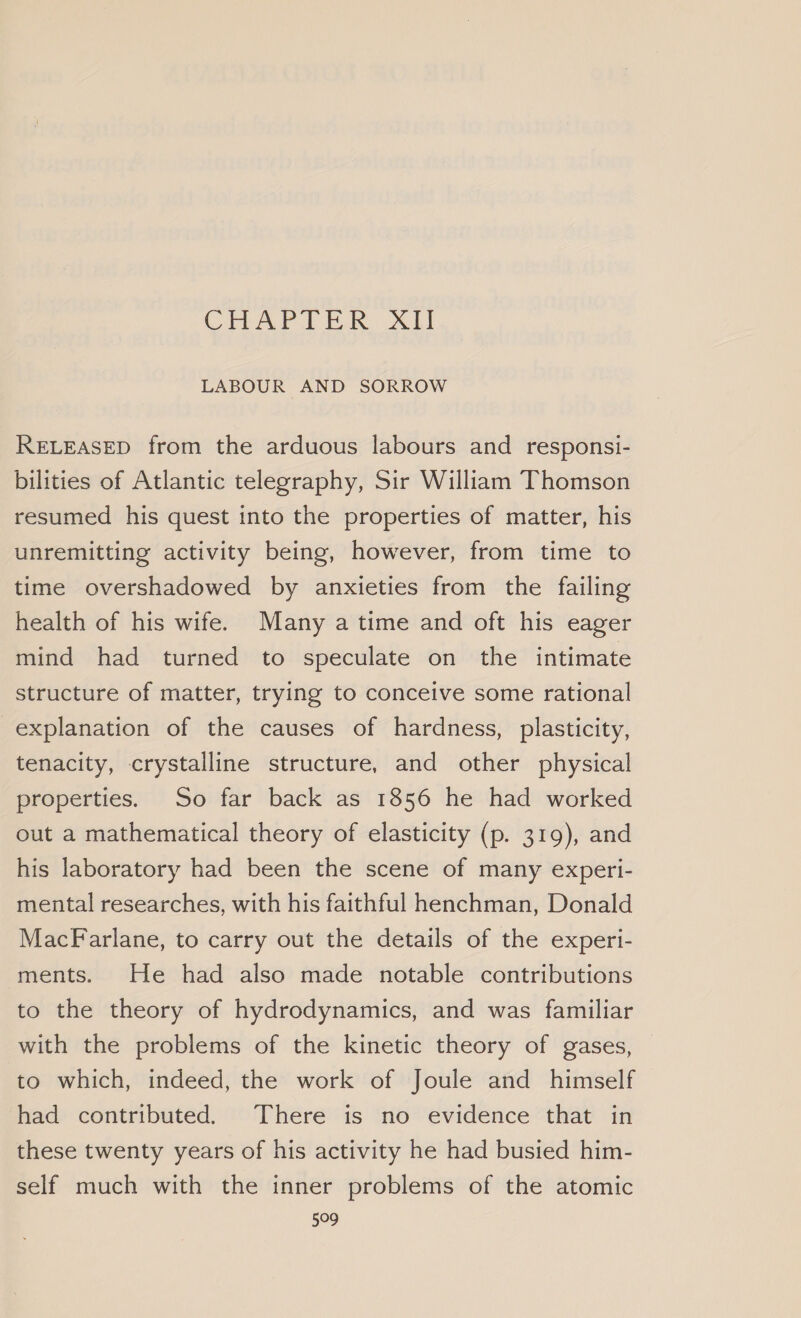 CHAPTER. tl LABOUR AND SORROW RELEASED from the arduous labours and responsi- bilities of Atlantic telegraphy, Sir William Thomson resumed his quest into the properties of matter, his unremitting activity being, however, from time to time overshadowed by anxieties from the failing health of his wife. Many a time and oft his eager mind had turned to speculate on the intimate structure of matter, trying to conceive some rational explanation of the causes of hardness, plasticity, tenacity, crystalline structure, and other physical properties. So far back as 1856 he had worked out a mathematical theory of elasticity (p. 319), and his laboratory had been the scene of many experi- mental researches, with his faithful henchman, Donald MacFarlane, to carry out the details of the experi- ments. He had also made notable contributions to the theory of hydrodynamics, and was familiar with the problems of the kinetic theory of gases, to which, indeed, the work of Joule and himself had contributed. There is no evidence that in these twenty years of his activity he had busied him- self much with the inner problems of the atomic 599