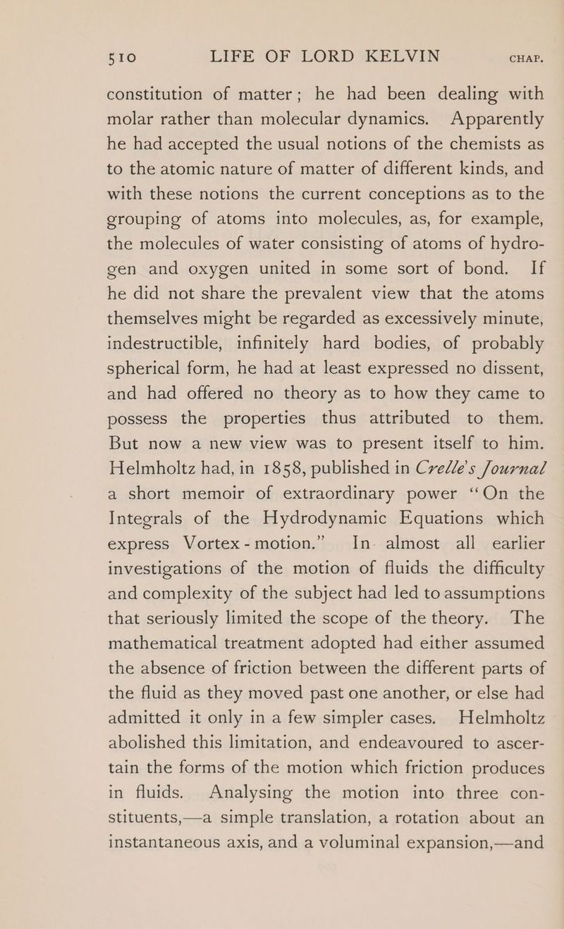 constitution of matter; he had been dealing with molar rather than molecular dynamics. Apparently he had accepted the usual notions of the chemists as to the atomic nature of matter of different kinds, and with these notions the current conceptions as to the grouping of atoms into molecules, as, for example, the molecules of water consisting of atoms of hydro- gen and oxygen united in some sort of bond. If he did not share the prevalent view that the atoms themselves might be regarded as excessively minute, indestructible, infinitely hard bodies, of probably spherical form, he had at least expressed no dissent, and had offered no theory as to how they came to possess the properties thus attributed to them. But now a new view was to present itself to him. Helmholtz had, in 1858, published in Crelle's Journal a short memoir of extraordinary power ‘On the Integrals of the Hydrodynamic Equations which express Vortex-motion.” In- almost all earlier investigations of the motion of fluids the difficulty and complexity of the subject had led to assumptions that seriously limited the scope of the theory. The mathematical treatment adopted had either assumed the absence of friction between the different parts of the fluid as they moved past one another, or else had admitted it only in a few simpler cases. Helmholtz abolished this limitation, and endeavoured to ascer- tain the forms of the motion which friction produces in fluids. Analysing the motion into three con- stituents,—a simple translation, a rotation about an instantaneous axis, and a voluminal expansion,—and
