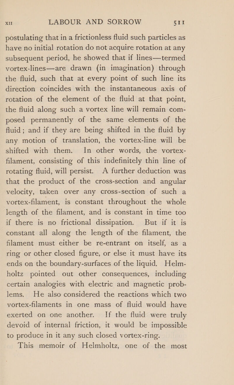 postulating that in a frictionless fluid such particles as have no initial rotation do not acquire rotation at any subsequent period, he showed that if lines—termed vortex-lines—are drawn (in imagination) through the fluid, such that at every point of such line its direction coincides with the instantaneous axis of rotation of the element of the fluid at that point, the fluid along such a vortex line will remain com- posed permanently of the same elements of the fluid; and if they are being shifted in the fluid by any motion of translation, the vortex-line will be shifted with them. In other words, the vortex- filament, consisting of this indefinitely thin line of rotating fluid, will persist. A further deduction was that the product of the cross-section and angular velocity, taken over any cross-section of such a vortex-filament, is constant throughout the whole length of the filament, and is constant in time too if there is no frictional dissipation. But if it is constant all along the length of the filament, the filament must either be re-entrant on itself, as a ring or other closed figure, or else it must have its ends on the boundary-surfaces of the liquid. Helm- holtz pointed out other consequences, including certain analogies with electric and magnetic prob- lems. He also considered the reactions which two vortex-flaments in one mass of fluid would have exerted on one another. If the fluid were truly devoid of internal friction, it would be impossible to produce in it any such closed vortex-ring. This memoir of Helmholtz, one of the most