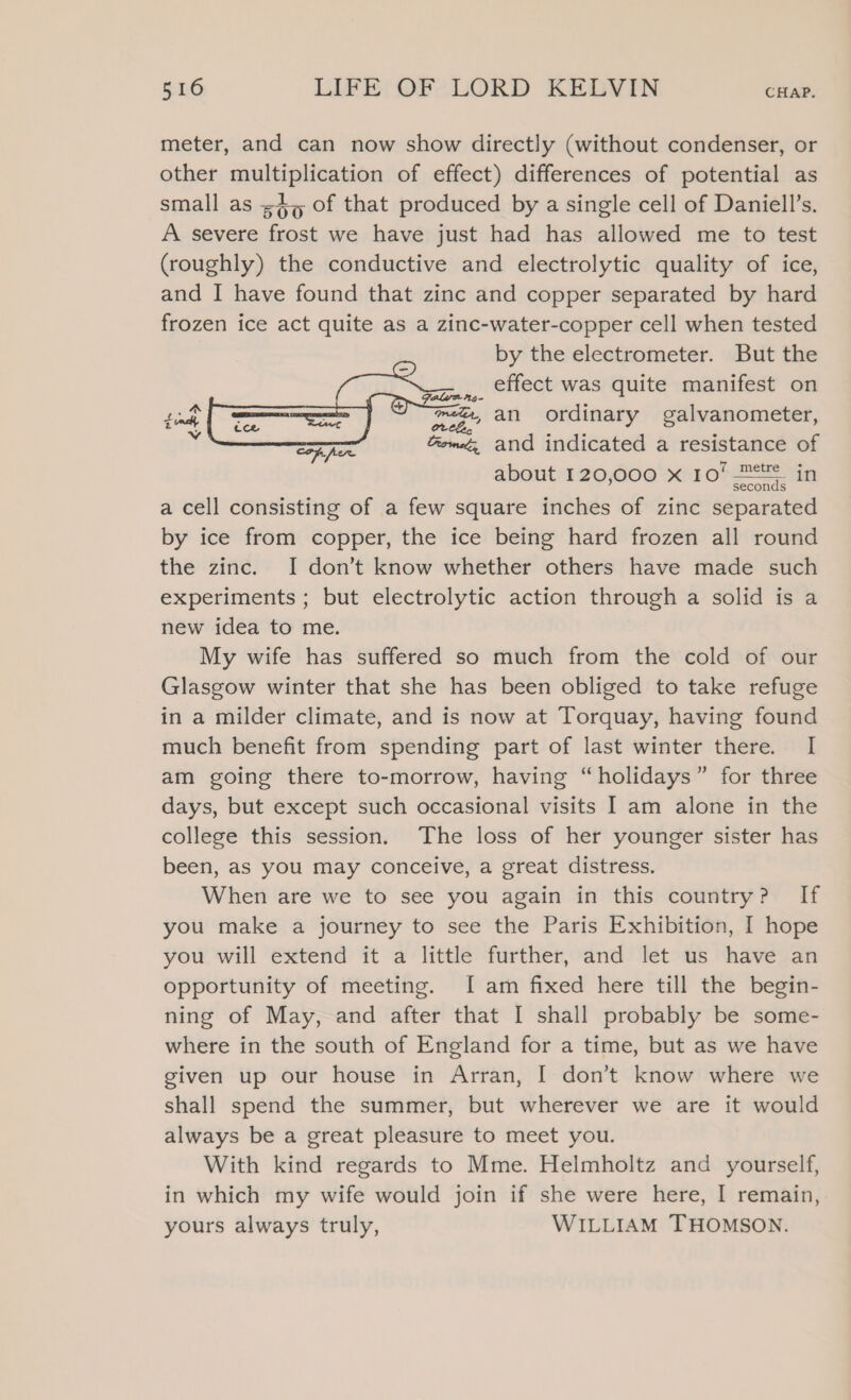 meter, and can now show directly (without condenser, or other multiplication of effect) differences of potential as small as ;4, of that produced by a single cell of Daniell’s. A severe frost we have just had has allowed me to test (roughly) the conductive and electrolytic quality of ice, and I have found that zinc and copper separated by hard frozen ice act quite as a zinc-water-copper cell when tested by the electrometer. But the Gan, cllect was quite manifest on mgs an ordinary galvanometer, Gomez, and indicated a resistance of about 120,000 x 10% 2 in a cell consisting of a few square inches of zinc separated by ice from copper, the ice being hard frozen all round the zinc. I don’t know whether others have made such experiments ; but electrolytic action through a solid is a new idea to me. My wife has suffered so much from the cold of our Glasgow winter that she has been obliged to take refuge in a milder climate, and is now at Torquay, having found much benefit from spending part of last winter there. I am going there to-morrow, having “holidays” for three days, but except such occasional visits I am alone in the college this session. The loss of her younger sister has been, as you may conceive, a great distress. When are we to see you again in this country? If you make a journey to see the Paris Exhibition, I hope you will extend it a little further, and let us have an opportunity of meeting. [I am fixed here till the begin- ning of May, and after that I shall probably be some- where in the south of England for a time, but as we have given up our house in Arran, I don’t know where we shall spend the summer, but wherever we are it would always be a great pleasure to meet you. With kind regards to Mme. Helmholtz and yourself, in which my wife would join if she were here, I remain, yours always truly, WILLIAM THOMSON.