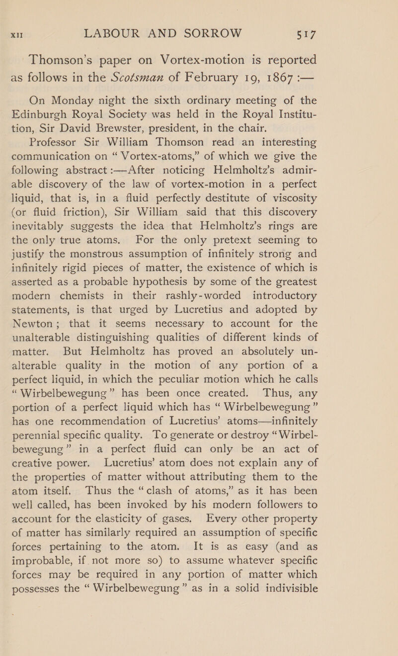~Thomson’s paper on Vortex-motion is reported as follows in the Scotsman of February 19, 1867 :— On Monday night the sixth ordinary meeting of the Edinburgh Royal Society was held in the Royal Institu- tion, Sir David Brewster, president, in the chair. Professor Sir William Thomson read an interesting communication on “ Vortex-atoms,” of which we give the following abstract :—After noticing Helmholtz’s admir- able discovery of the law of vortex-motion in a perfect liquid, that is, in a fluid perfectly destitute of viscosity (or fluid friction), Sir William said that this discovery inevitably suggests the idea that Helmholtz’s rings are the only true atoms. For the only pretext seeming to justify the monstrous assumption of infinitely strong and infinitely rigid pieces of matter, the existence of which is asserted as a probable hypothesis by some of the greatest modern chemists in their rashly-worded introductory statements, is that urged by Lucretius and adopted by Newton; that it seems necessary to account for the unalterable distinguishing qualities of different kinds of matter. But Helmholtz has proved an absolutely un- alterable quality in the motion of any portion of a perfect liquid, in which the peculiar motion which he calls “ Wirbelbewegung” has been once created. Thus, any portion of a perfect liquid which has “ Wirbelbewegung ” has one recommendation of Lucretius’ atoms—infinitely perennial specific quality. To generate or destroy “Wirbel- bewegung” in a perfect fluid can only be an act of creative power. Lucretius’ atom does not explain any of the properties of matter without attributing them to the atom itself. Thus the “clash of atoms,” as it has been well called, has been invoked by his modern followers to account for the elasticity of gases. Every other property of matter has similarly required an assumption of specific forces pertaining to the atom. It is as easy (and as improbable, if not more so) to assume whatever specific forces may be required in any portion of matter which possesses the “ Wirbelbewegung” as in a solid indivisible