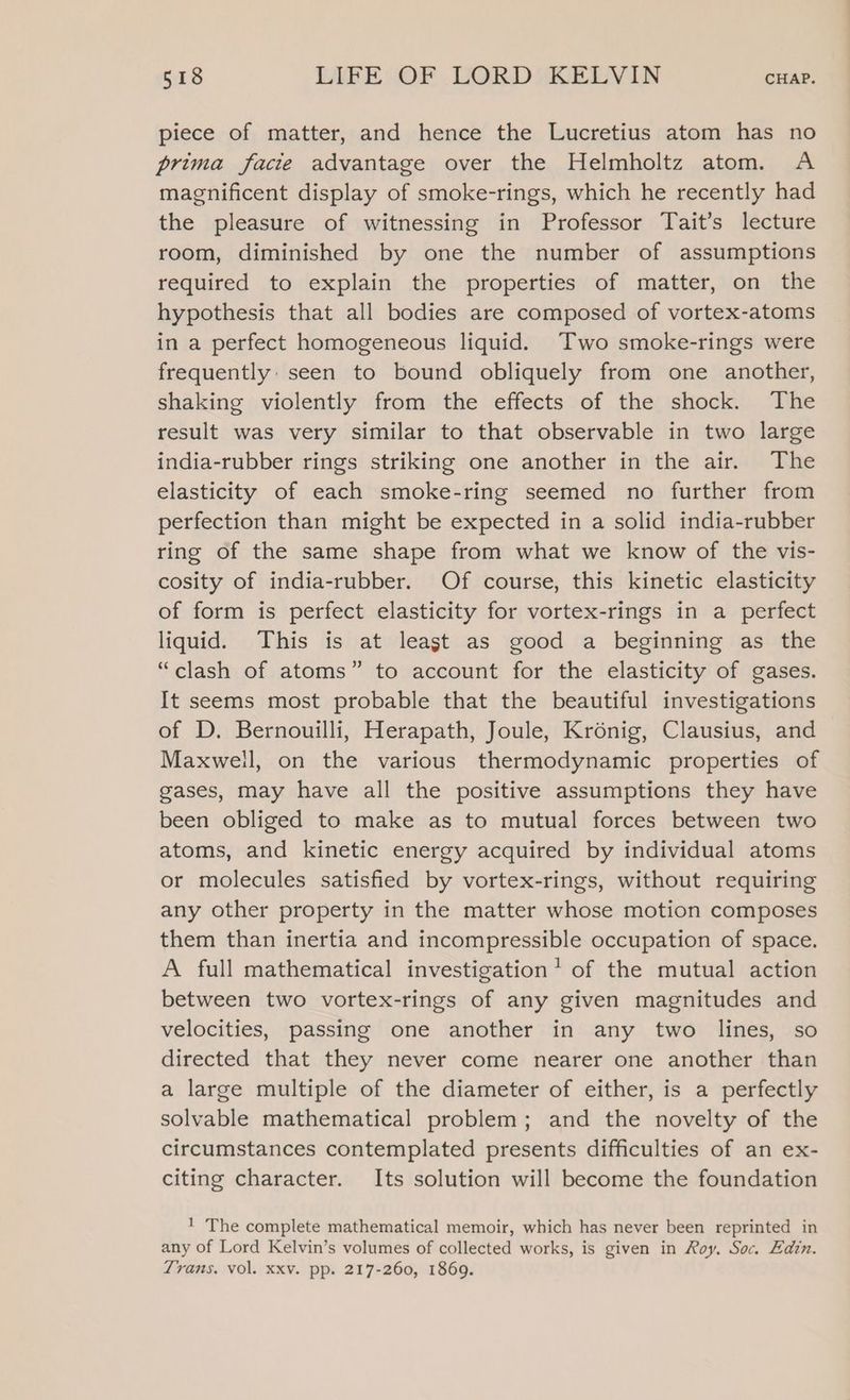 piece of matter, and hence the Lucretius atom has no prima facie advantage over the Helmholtz atom. A magnificent display of smoke-rings, which he recently had the pleasure of witnessing in Professor Tait’s lecture room, diminished by one the number of assumptions required to explain the properties of matter, on the hypothesis that all bodies are composed of vortex-atoms in a perfect homogeneous liquid. Two smoke-rings were frequently: seen to bound obliquely from one another, shaking violently from the effects of the shock. The result was very similar to that observable in two large india-rubber rings striking one another in the air. The elasticity of each smoke-ring seemed no further from perfection than might be expected in a solid india-rubber ring of the same shape from what we know of the vis- cosity of india-rubber. Of course, this kinetic elasticity of form is perfect elasticity for vortex-rings in a perfect liquid. This is at least as good a beginning as the “clash of atoms” to account for the elasticity of gases. It seems most probable that the beautiful investigations of D. Bernouilli, Herapath, Joule, Kronig, Clausius, and Maxwell, on the various thermodynamic properties of gases, may have all the positive assumptions they have been obliged to make as to mutual forces between two atoms, and kinetic energy acquired by individual atoms or molecules satisfied by vortex-rings, without requiring any other property in the matter whose motion composes them than inertia and incompressible occupation of space. A full mathematical investigation’ of the mutual action between two vortex-rings of any given magnitudes and velocities, passing one another in any two lines, so directed that they never come nearer one another than a large multiple of the diameter of either, is a perfectly solvable mathematical problem; and the novelty of the circumstances contemplated presents difficulties of an ex- citing character. Its solution will become the foundation 1 The complete mathematical memoir, which has never been reprinted in any of Lord Kelvin’s volumes of collected works, is given in Roy. Soc. Edin. Trans. vol. xxv. pp. 217-260, 1869.
