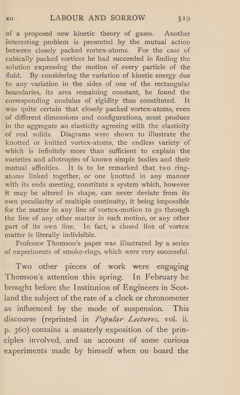 of a proposed new kinetic theory of gases. Another interesting problem is presented by the mutual action between closely packed vortex-atoms. For the case of cubically packed vortices he had succeeded in finding the solution expressing the motion of every particle of the fluid. By considering the variation of kinetic energy due to any variation in the sides of one of the rectangular boundaries, its area remaining constant, he found the corresponding modulus of rigidity thus constituted. It was quite certain that closely packed vortex-atoms, even of different dimensions and configurations, must produce in the aggregate an elasticity agreeing with the elasticity of real solids. Diagrams were shown to illustrate the knotted or knitted vortex-atoms, the endless variety of which is infinitely more than sufficient to explain the varieties and allotropies of known simple bodies and their mutual affinities. It is to be remarked that two ring- atoms linked together, or one knotted in any manner with its ends meeting, constitute a system which, however it may be altered in shape, can never deviate from its own peculiarity of multiple continuity, it being impossible for the matter in any line of vortex-motion to go through the line of any other matter in such motion, or any other part of its own line. In fact, a closed line of vortex matter is literally indivisible. Professor Thomson’s paper was illustrated by a series of experiments of smoke-rings, which were very successful. Two other pieces of work were engaging Thomson’s attention this spring. In February he brought before the Institution of Engineers in Scot- land the subject of the rate of a clock or chronometer as influenced by the mode of suspension. This discourse (reprinted in Popular Lectures, vol. ii. p. 360) contains a masterly exposition of the prin- ciples involved, and an account of some curious experiments made by himself when on board the