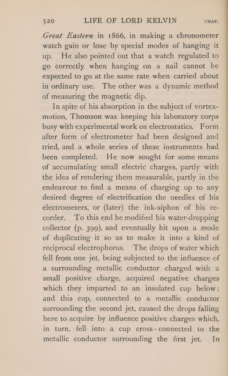 Great Eastern in 1866, in making a chronometer watch gain or lose by special modes of hanging it up. He also pointed out that a watch regulated to go correctly when hanging on a nail cannot be expected to go at the same rate when carried about in ordinary use. The other was a dynamic method of measuring the magnetic dip. In spite of his absorption in the subject of vortex- motion, Thomson was keeping his laboratory corps busy with experimental work on electrostatics. Form after form of electrometer had been designed and tried, and a whole series of these instruments had been completed. He now sought for some means of accumulating small electric charges, partly with the idea of rendering them measurable, partly in the endeavour to find a means of charging up to any desired degree of electrification the needles of his electrometers, or (later) the ink-siphon of his re- corder. To this end he modified his water-dropping collector (p. 399), and eventually hit upon a mode of duplicating it so as to make it into a kind of reciprocal electrophorus. The drops of water which fell from one jet, being subjected to the influence of a surrounding metallic conductor charged with a small positive charge, acquired negative charges which they imparted to an insulated cup below; and this cup, connected to a metallic conductor surrounding the second jet, caused the drops falling here to acquire by influence positive charges which, in turn, fell into a cup cross- connected to the metallic conductor surrounding the first jet. In a eS SS eee ee ee