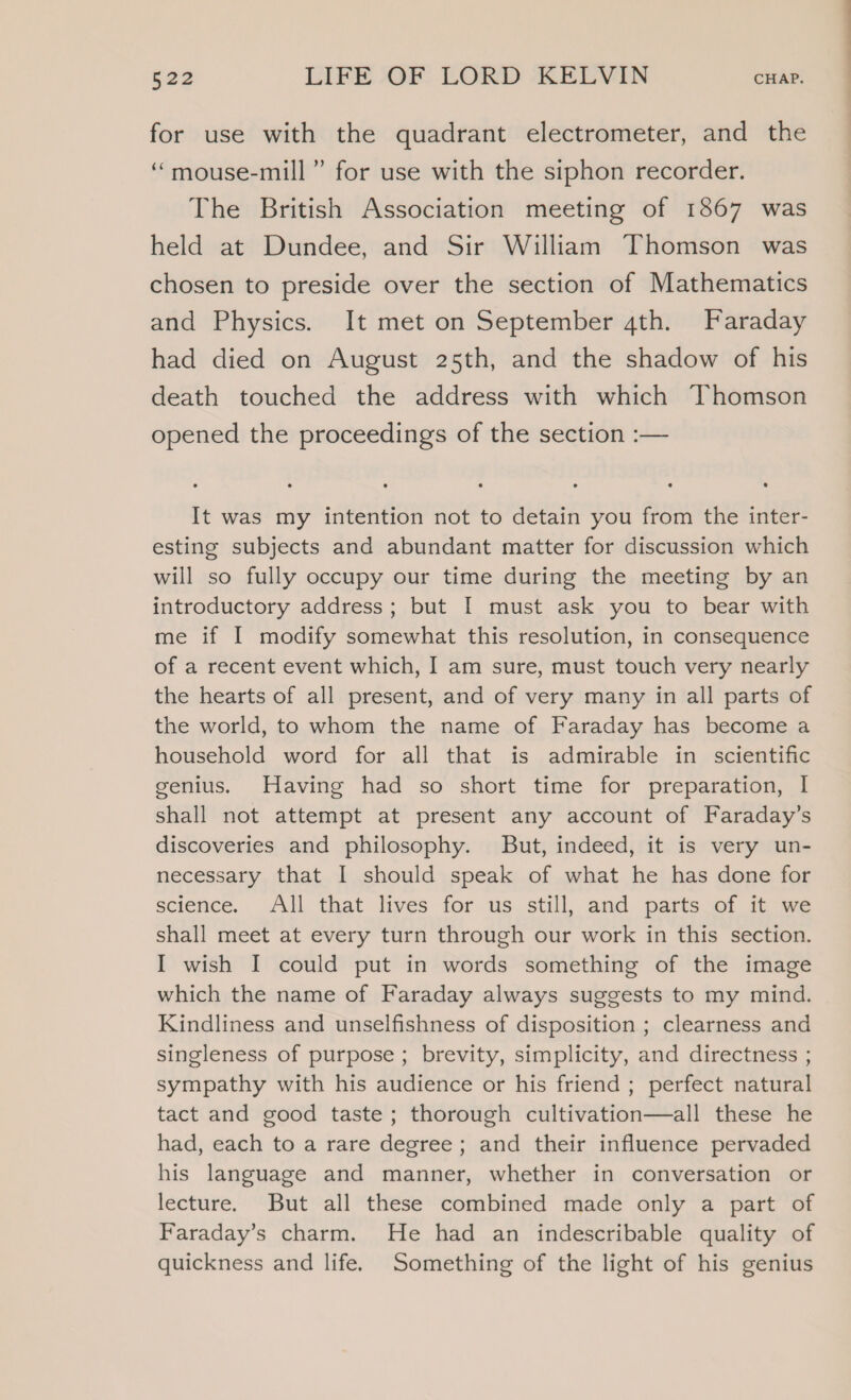 for use with the quadrant electrometer, and the ‘“mouse-mill” for use with the siphon recorder. The British Association meeting of 1867 was held at Dundee, and Sir William Thomson was chosen to preside over the section of Mathematics and Physics. It met on September 4th. Faraday had died on August 25th, and the shadow of his death touched the address with which Thomson opened the proceedings of the section :— It was my intention not to detain you from the inter- esting subjects and abundant matter for discussion which will so fully occupy our time during the meeting by an introductory address; but I must ask you to bear with me if I modify somewhat this resolution, in consequence of a recent event which, I am sure, must touch very nearly the hearts of all present, and of very many in all parts of the world, to whom the name of Faraday has become a household word for all that is admirable in scientific genius. Having had so short time for preparation, I shall not attempt at present any account of Faraday’s discoveries and philosophy. But, indeed, it is very un- necessary that I should speak of what he has done for science. All that lives for us still, and parts of it we shall meet at every turn through our work in this section. I wish I could put in words something of the image which the name of Faraday always suggests to my mind. Kindliness and unselfishness of disposition ; clearness and singleness of purpose ; brevity, simplicity, and directness ; sympathy with his audience or his friend ; perfect natural tact and good taste; thorough cultivation—all these he had, each to a rare degree; and their influence pervaded his language and manner, whether in conversation or lecture. But all these combined made only a part of Faraday’s charm. He had an indescribable quality of quickness and life. Something of the light of his genius