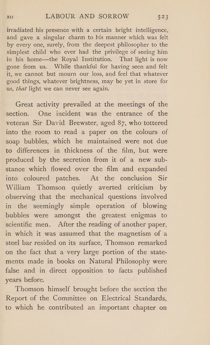irradiated his presence with a certain bright intelligence, and gave a singular charm to his manner which was felt by every one, surely, from the deepest philosopher to the simplest child who ever had the privilege of seeing him in his home—the Royal Institution. That light is now gone from us. While thankful for having seen and felt it, we cannot but mourn our loss, and feel that whatever sood things, whatever brightness, may be yet in store for us, that light we can never see again. Great activity prevailed at the meetings of the section. One incident was the entrance of the veteran Sir David Brewster, aged 87, who tottered into the room to read a paper on the colours of soap bubbles, which he maintained were not due to differences in thickness of the film, but were produced by the secretion from it of a new sub- stance which flowed over the film and expanded into coloured patches. At the conclusion Sir William Thomson quietly averted criticism by observing that the mechanical questions involved in the seemingly simple operation of blowing bubbles were amongst the greatest enigmas to scientific men. After the reading of another paper, in which it was assumed that the magnetism of a steel bar resided on its surface, Thomson remarked on the fact that a very large portion of the state- ments made in books on Natural Philosophy were false and in direct opposition to facts published years before. Thomson himself brought before the section the Report of the Committee on Electrical Standards, to which he contributed an important chapter on